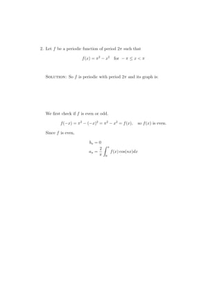 2. Let f be a periodic function of period 2 such that 
f(x) = 2 − x2 for −   x   
Solution: So f is periodic with period 2 and its graph is: 
We first check if f is even or odd. 
f(−x) = 2 − (−x)2 = 2 − x2 = f(x), so f(x) is even. 
Since f is even, 
bn = 0 
an = 
2 
 
Z  
0 
f(x) cos(nx)dx 
 
