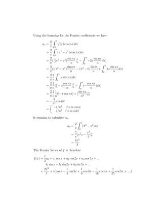 Using the formulas for the Fourier coefficients we have 
an = 
2 
 
Z  
0 
f(x) cos(nx)dx 
= 
2 
 
Z  
0 
(2 − x2) cos(nx)dx 
= 
2 
 
 
(2 − x2) 
( 
sin nx 
n 
 
0 
− 
Z  
0 
−2x 
sin nx 
n 
dx) 
= 
2 
 
([(2 − 2) 
sin n 
n 
− (2 − 0) 
sin 0 
n 
] + 
Z  
0 
2x 
sin nx 
n 
dx) 
= 
2 
 
2 
n 
Z  
0 
x sin(nx)dx 
= 
2 
 
2 
n 
 
− x 
( 
cos nx 
n 
 
0 
− 
Z  
0 
(− 
cos nx 
n 
)dx) 
= 
2 
 
2 
n 
1 
n 
([− cos n] + [ 
sin nx 
n2 ]0 
) 
= − 
4 
n2 cos n 
= 
 
−4/n2 if n is even 
4/n2 if n is odd 
It remains to calculate a0. 
a0 = 
2 
 
Z  
0 
(2 − x2)dx 
= 
2 
 
[2x − 
x3 
3 
]0 
= 
42 
3 
The Fourier Series of f is therefore 
f(x) = 
1 
2 
a0 + a1 cos x + a2 cos 2x + a3 cos 3x + ... 
b1 sin x + b2 sin 2x + b3 sin 3x + ... 
= 
22 
3 
+ 4(cos x − 
1 
4 
cos 2x + 
1 
9 
cos 3x − 
1 
16 
cos 4x + 
1 
25 
cos 5x + ....) 
