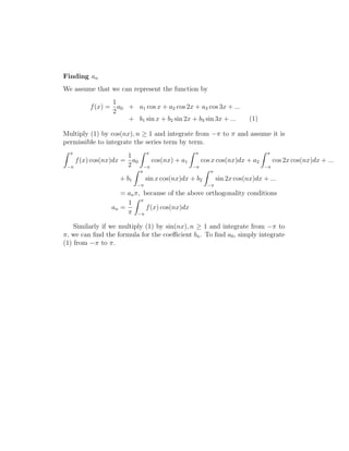 Finding an 
We assume that we can represent the function by 
f(x) = 
1 
2 
a0 + a1 cos x + a2 cos 2x + a3 cos 3x + ... 
+ b1 sin x + b2 sin 2x + b3 sin 3x + ... (1) 
Multiply (1) by cos(nx), n  1 and integrate from − to  and assume it is 
permissible to integrate the series term by term. 
Z  
− 
f(x) cos(nx)dx = 
1 
2 
a0 
Z  
− 
cos(nx) + a1 
Z  
− 
cos x cos(nx)dx + a2 
Z  
− 
cos 2x cos(nx)dx + ... 
+ b1 
Z  
− 
sin x cos(nx)dx + b2 
Z  
− 
sin 2x cos(nx)dx + ... 
= an, because of the above orthogonality conditions 
an = 
1 
 
Z  
− 
f(x) cos(nx)dx 
Similarly if we multiply (1) by sin(nx), n  1 and integrate from − to 
, we can find the formula for the coefficient bn. To find a0, simply integrate 
(1) from − to . 
 
