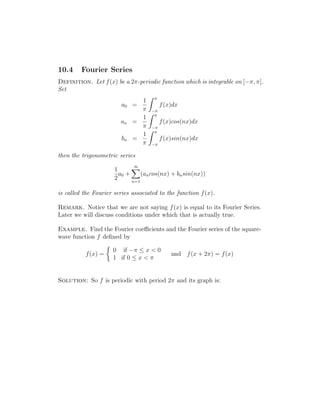 10.4 Fourier Series 
Definition. Let f(x) be a 2-periodic function which is integrable on [−, ]. 
Set 
a0 = 
1 
 
Z  
− 
f(x)dx 
an = 
1 
 
Z  
− 
f(x)cos(nx)dx 
bn = 
1 
 
Z  
− 
f(x)sin(nx)dx 
then the trigonometric series 
1 
2 
a0 + 
X1 
n=1 
(ancos(nx) + bnsin(nx)) 
is called the Fourier series associated to the function f(x). 
Remark. Notice that we are not saying f(x) is equal to its Fourier Series. 
Later we will discuss conditions under which that is actually true. 
Example. Find the Fourier coefficients and the Fourier series of the square-wave 
function f defined by 
f(x) = 
 
0 if −  x  0 
1 if 0  x   
and f(x + 2) = f(x) 
Solution: So f is periodic with period 2 and its graph is: 
 