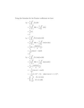 Using the formulas for the Fourier coefficients we have 
a0 = 
1 
 
Z  
− 
f(x)dx 
= 
1 
 
Z 0 
( 
− 
0dx + 
1 
 
Z  
0 
1dx) 
= 
1 
 
() 
= 1 
an = 
1 
 
Z  
− 
f(x) cos(nx)dx 
= 
1 
 
Z 0 
( 
− 
0dx + 
1 
 
Z  
0 
cos(nx)dx) 
= 
1 
 
(0 + 
sin(nx) 
n 
 
0 ) 
= 
1 
n 
(sin n − sin 0) 
= 0 
bn = 
1 
 
Z  
− 
f(x) sin(nx)dx 
= 
1 
 
Z 0 
( 
− 
0dx + 
1 
 
Z  
0 
sin(nx)dx) 
= 
1 
 
cos(nx) 
(− 
n 
 
0 ) 
= − 
1 
n 
(cos n − cos 0) 
= − 
1 
n 
((−1)n − 1), since cos n = (−1)n. 
= 
( 
0, if n is even 
2 
, if n is odd 
n 
 