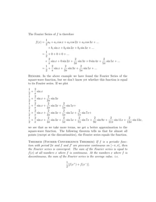 The Fourier Series of f is therefore 
f(x) = 
1 
2 
a0 + a1 cos x + a2 cos 2x + a3 cos 3x + ... 
+ b1 sin x + b2 sin 2x + b3 sin 3x + ... 
= 
1 
2 
+ 0 + 0 + 0 + ... 
+ 
2 
 
sin x + 0 sin 2x + 
2 
3 
sin 3x + 0 sin 4x + 
2 
5 
sin 5x + ... 
= 
1 
2 
+ 
2 
 
sin x + 
2 
3 
sin 3x + 
2 
5 
sin 5x + ... 
Remark. In the above example we have found the Fourier Series of the 
square-wave function, but we don’t know yet whether this function is equal 
to its Fourier series. If we plot 
1 
2 
+ 
sin x 
2 
 
1 
2 
+ 
2 
 
sin x + 
2 
3 
sin 3x 
1 
2 
+ 
2 
 
sin x + 
2 
3 
sin 3x + 
2 
5 
sin 5x+ 
1 
2 
+ 
2 
 
sin x + 
2 
3 
sin 3x + 
2 
5 
sin 5x + 
2 
7 
sin 7x+ 
1 
2 
+ 
2 
 
sin x + 
2 
3 
sin 3x + 
2 
5 
sin 5x + 
2 
7 
sin 7x + 
2 
9 
sin 9x + 
2 
11 
sin 11x + 
2 
13 
sin 13x, 
we see that as we take more terms, we get a better approximation to the 
square-wave function. The following theorem tells us that for almost all 
points (except at the discontinuities), the Fourier series equals the function. 
Theorem (Fourier Convergence Theorem) If f is a periodic func-tion 
with period 2 and f and f0 are piecewise continuous on [−, ], then 
the Fourier series is convergent. The sum of the Fourier series is equal to 
f(x) at all numbers x where f is continuous. At the numbers x where f is 
discontinuous, the sum of the Fourier series is the average value. i.e. 
1 
2 
[f(x+) + f(x−)]. 
 