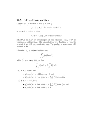 10.5 Odd and even functions 
Definition. A function is said to be even if 
f(−x) = f(x) for all real numbers x. 
A function is said to be odd if 
f(−x) = −f(x) for all real numbers x. 
Example. cos x, x2, |x| are examples of even functions. sin x, x, x3 are 
examples of odd functions. The product of two even functions is even, the 
product of two odd functions is also even. The product of an even and odd 
function is odd. 
Remark. If f is an odd function then 
Z  
− 
f(x)dx = 0, 
while if f is an even function then 
Z  
− 
f(x)dx = 2 
Z  
0 
f(x)dx. 
(i) If f(x) is odd, then 
• f(x)cos(nx) is odd hence an = 0 and 
• f(x)sin(nx) is even hence bn = 2 
 
R  
0 f(x)sin(nx)dx 
(ii) If f(x) is even, then 
• f(x)cos(nx) is even hence an = 2 
 
R  
0 f(x)cos(nx)dx and 
• f(x)sin(nx) is even hence bn = 0 
 