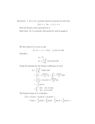 Example. 1. Let f be a periodic function of period 2 such that 
f(x) = x for −   x   
Find the Fourier series associated to f. 
Solution: So f is periodic with period 2 and its graph is: 
We first check if f is even or odd. 
f(−x) = −x = −f(x), so f(x) is odd. 
Therefore, 
an = 0 
bn = 
2 
 
Z  
0 
f(x)sin(nx)dx 
Using the formulas for the Fourier coefficients we have 
bn = 
2 
 
Z  
0 
x sin(nx)dx 
= 
2 
 
 
− x 
( 
cos nx 
n 
 
0 
− 
Z  
0 
(− 
cos nx 
n 
)dx) 
= 
2 
 
( 
1 
n 
[− cos n] + [ 
sin nx 
n2 ]0 
) 
= − 
2 
n 
cos n 
= 
 
−2/n if n is even 
2/n if n is odd 
The Fourier Series of f is therefore 
f(x) = b1 sin x + b2 sin 2x + b3 sin 3x + ... 
= 2 sin x − 
2 
2 
sin 2x + 
2 
3 
sin 3x − 
2 
4 
sin 4x + 
2 
5 
sin 5x + ... 
 