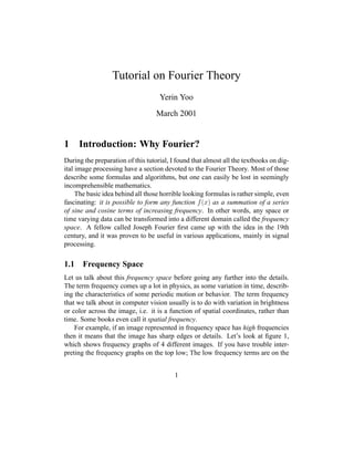 Tutorial on Fourier Theory
Yerin Yoo
March 2001
1 Introduction: Why Fourier?
During the preparation of this tutorial, I found that almost all the textbooks on dig-
ital image processing have a section devoted to the Fourier Theory. Most of those
describe some formulas and algorithms, but one can easily be lost in seemingly
incomprehensible mathematics.
The basic idea behind all those horrible looking formulas is rather simple, even
fascinating: it is possible to form any function
 ¢¡¤£¦¥
as a summation of a series
of sine and cosine terms of increasing frequency. In other words, any space or
time varying data can be transformed into a different domain called the frequency
space. A fellow called Joseph Fourier ﬁrst came up with the idea in the 19th
century, and it was proven to be useful in various applications, mainly in signal
processing.
1.1 Frequency Space
Let us talk about this frequency space before going any further into the details.
The term frequency comes up a lot in physics, as some variation in time, describ-
ing the characteristics of some periodic motion or behavior. The term frequency
that we talk about in computer vision usually is to do with variation in brightness
or color across the image, i.e. it is a function of spatial coordinates, rather than
time. Some books even call it spatial frequency.
For example, if an image represented in frequency space has high frequencies
then it means that the image has sharp edges or details. Let’s look at ﬁgure 1,
which shows frequency graphs of 4 different images. If you have trouble inter-
preting the frequency graphs on the top low; The low frequency terms are on the
1
 