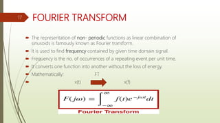 FOURIER TRANSFORM
 The representation of non- periodic functions as linear combination of
sinusoids is famously known as Fourier transform.
 It is used to find frequency contained by given time domain signal.
 Frequency is the no. of occurrences of a repeating event per unit time.
 It converts one function into another without the loss of energy.
 Mathematically: FT
 x(t) x(f)
17
 