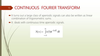 CONTINUOUS FOURIER TRANSFORM
 It turns out a large class of aperiodic signals can also be written as linear
combination of trigonometric sums.
 It deals with continuous time aperiodic signals.
19
 