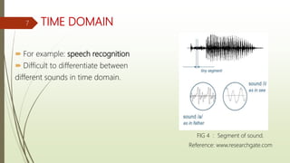 TIME DOMAIN
 For example: speech recognition
 Difficult to differentiate between
different sounds in time domain.
FIG 4 : Segment of sound.
Reference: www.researchgate.com
7
 