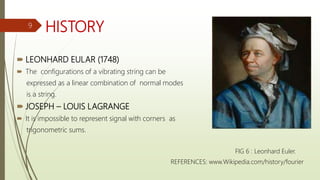 HISTORY
 LEONHARD EULAR (1748)
 The configurations of a vibrating string can be
expressed as a linear combination of normal modes
is a string.
 JOSEPH – LOUIS LAGRANGE
 It is impossible to represent signal with corners as
trigonometric sums.
FIG 6 : Leonhard Euler.
REFERENCES: www.Wikipedia.com/history/fourier
9
 