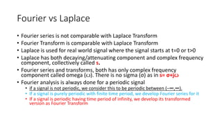 Fourier vs Laplace
• Fourier series is not comparable with Laplace Transform
• Fourier Transform is comparable with Laplace Transform
• Laplace is used for real world signal where the signal starts at t=0 or t>0
• Laplace has both decaying/attenuating component and complex frequency
component, collectively called s.
• Fourier series and transforms, both has only complex frequency
component called omega (ꙍ). There is no sigma (σ) as in s= σ+jꙍ
• Fourier analysis is always done for a periodic signal
• if a signal is not periodic, we consider this to be periodic between (−∞,∞).
• If a signal is purely periodic with finite time period, we develop Fourier series for it
• If a signal is periodic having time period of infinity, we develop its transformed
version as Fourier Transform
 