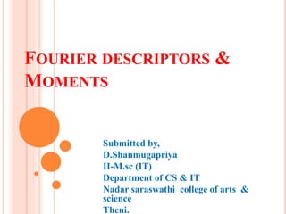 FOURIER DESCRIPTORS &
MOMENTS
Submitted by,
D.Shanmugapriya
II-M.sc (IT)
Department of CS & IT
Nadar saraswathi college of arts &
science
Theni.
 