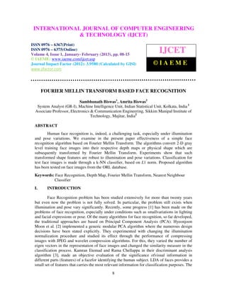 INTERNATIONAL JOURNAL OF COMPUTER(IJCET), ISSN IAEME–
  International Journal of Computer Engineering and Technology
                                                                        ENGINEERING
  6367(Print), ISSN 0976 – 6375(Online) Volume 4, Issue 1, January- February (2013), ©
                                                                                       0976

                             & TECHNOLOGY (IJCET)
ISSN 0976 – 6367(Print)
ISSN 0976 – 6375(Online)
Volume 4, Issue 1, January- February (2013), pp. 08-15
                                                                              IJCET
© IAEME: www.iaeme.com/ijcet.asp
Journal Impact Factor (2012): 3.9580 (Calculated by GISI)                  ©IAEME
www.jifactor.com




       FOURIER MELLIN TRANSFORM BASED FACE RECOGNITION

                            Sambhunath Biswas1, Amrita Biswas2
   System Analyst (GR-I), Machine Intelligence Unit, Indian Statistical Unit, Kolkata, India 1
  Associate Professor, Electronics & Communication Engineering, Sikkim Manipal Institute of
                                   Technology, Majitar, India2

  ABSTRACT
          Human face recognition is, indeed, a challenging task, especially under illumination
  and pose variations. We examine in the present paper effectiveness of a simple face
  recognition algorithm based on Fourier Mellin Transform. The algorithms convert 2-D gray
  level training face images into their respective depth maps or physical shape which are
  subsequently transformed by Fourier Mellin Transform. Experiments show that such
  transformed shape features are robust to illumination and pose variations. Classification for
  test face images is made through a k-NN classifier, based on L1 norm. Proposed algorithm
  has been tested on face images from the ORL database.
  Keywords: Face Recognition, Depth Map, Fourier Mellin Transform, Nearest Neighbour
           Classifier
  I.     INTRODUCTION

          Face Recognition problem has been studied extensively for more than twenty years
  but even now the problem is not fully solved. In particular, the problem still exists when
  illumination and pose vary significantly. Recently, some progress [1] has been made on the
  problems of face recognition, especially under conditions such as smallvariations in lighting
  and facial expressions or pose. Of the many algorithms for face recognition, so far developed,
  the traditional approaches are based on Principal Component Analysis (PCA). Hyeonjoon
  Moon et al. [2] implemented a generic modular PCA algorithm where the numerous design
  decisions have been stated explicitly. They experimented with changing the illumination
  normalization procedure and studied its effect through the performance of compressing
  images with JPEG and wavelet compression algorithms. For this, they varied the number of
  eigen vectors in the representation of face images and changed the similarity measure in the
  classification process. Kamran Etemad and Rama Chellappa in their discriminant analysis
  algorithm [3], made an objective evaluation of the significance ofvisual information in
  different parts (features) of a facefor identifying the human subject. LDA of faces provides a
  small set of features that carries the most relevant information for classification purposes. The
                                                 8
 