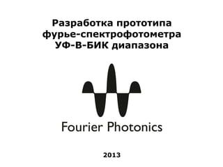 Разработка прототипа
фурье-спектрофотометра
  УФ-В-БИК диапазона




         2013
 