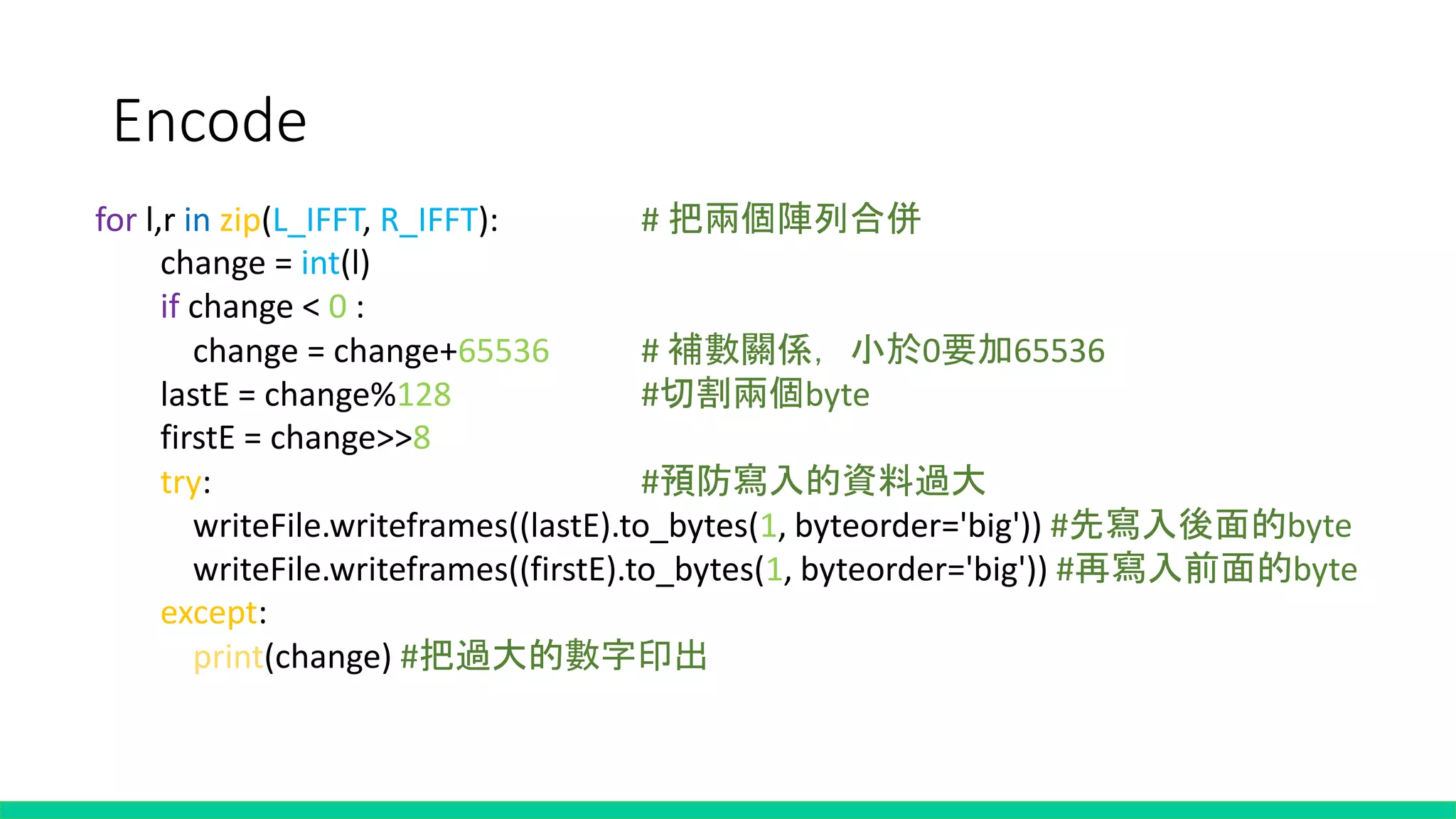 Encode
for l,r in zip(L_IFFT, R_IFFT): # 把兩個陣列合併
change = int(l)
if change < 0 :
change = change+65536 # 補數關係，小於0要加65536
lastE = change%128 #切割兩個byte
firstE = change>>8
try: #預防寫入的資料過大
writeFile.writeframes((lastE).to_bytes(1, byteorder='big')) #先寫入後面的byte
writeFile.writeframes((firstE).to_bytes(1, byteorder='big')) #再寫入前面的byte
except:
print(change) #把過大的數字印出
 