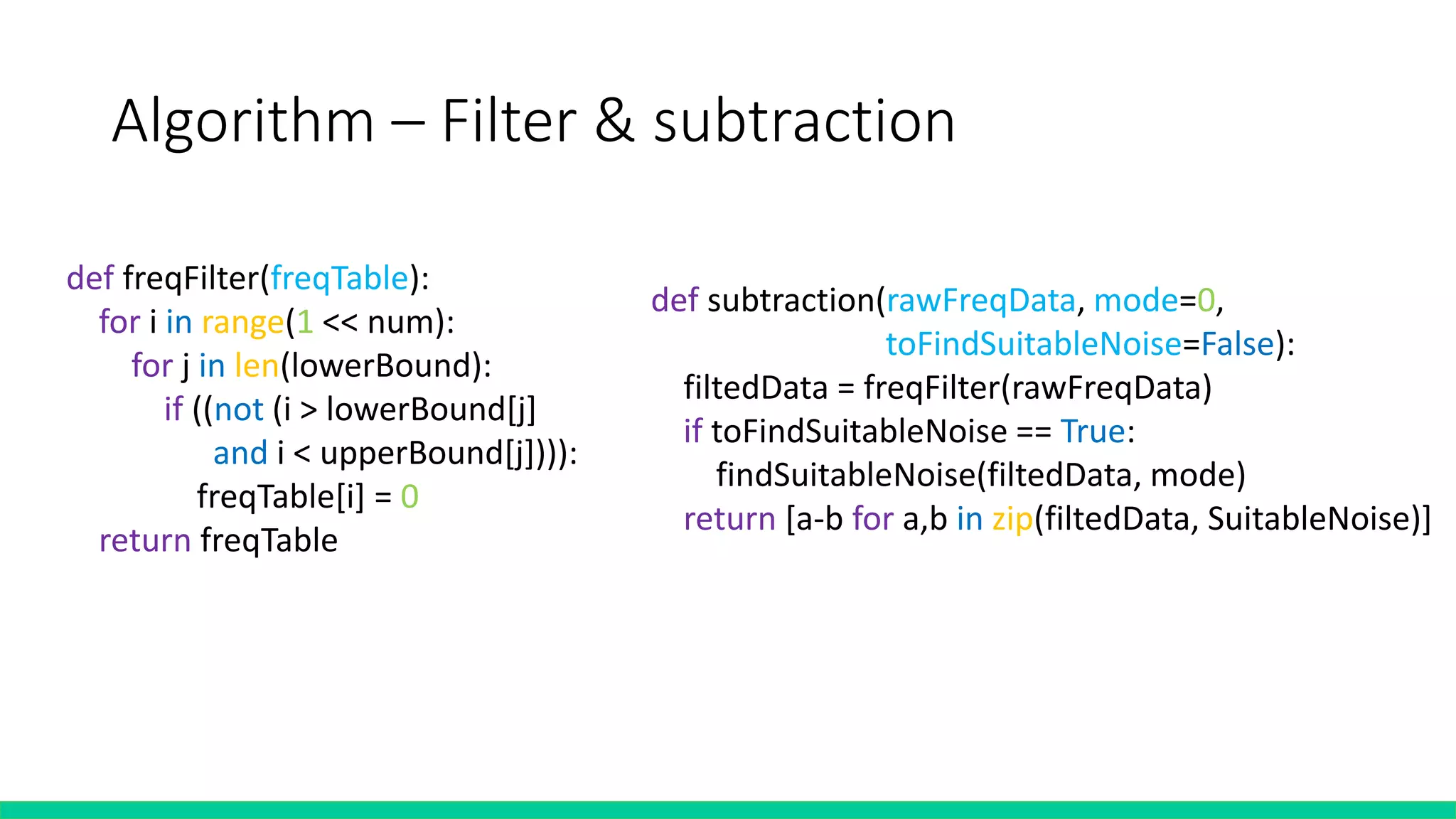 Algorithm – Filter & subtraction
def subtraction(rawFreqData, mode=0,
toFindSuitableNoise=False):
filtedData = freqFilter(rawFreqData)
if toFindSuitableNoise == True:
findSuitableNoise(filtedData, mode)
return [a-b for a,b in zip(filtedData, SuitableNoise)]
def freqFilter(freqTable):
for i in range(1 << num):
for j in len(lowerBound):
if ((not (i > lowerBound[j]
and i < upperBound[j]))):
freqTable[i] = 0
return freqTable
 