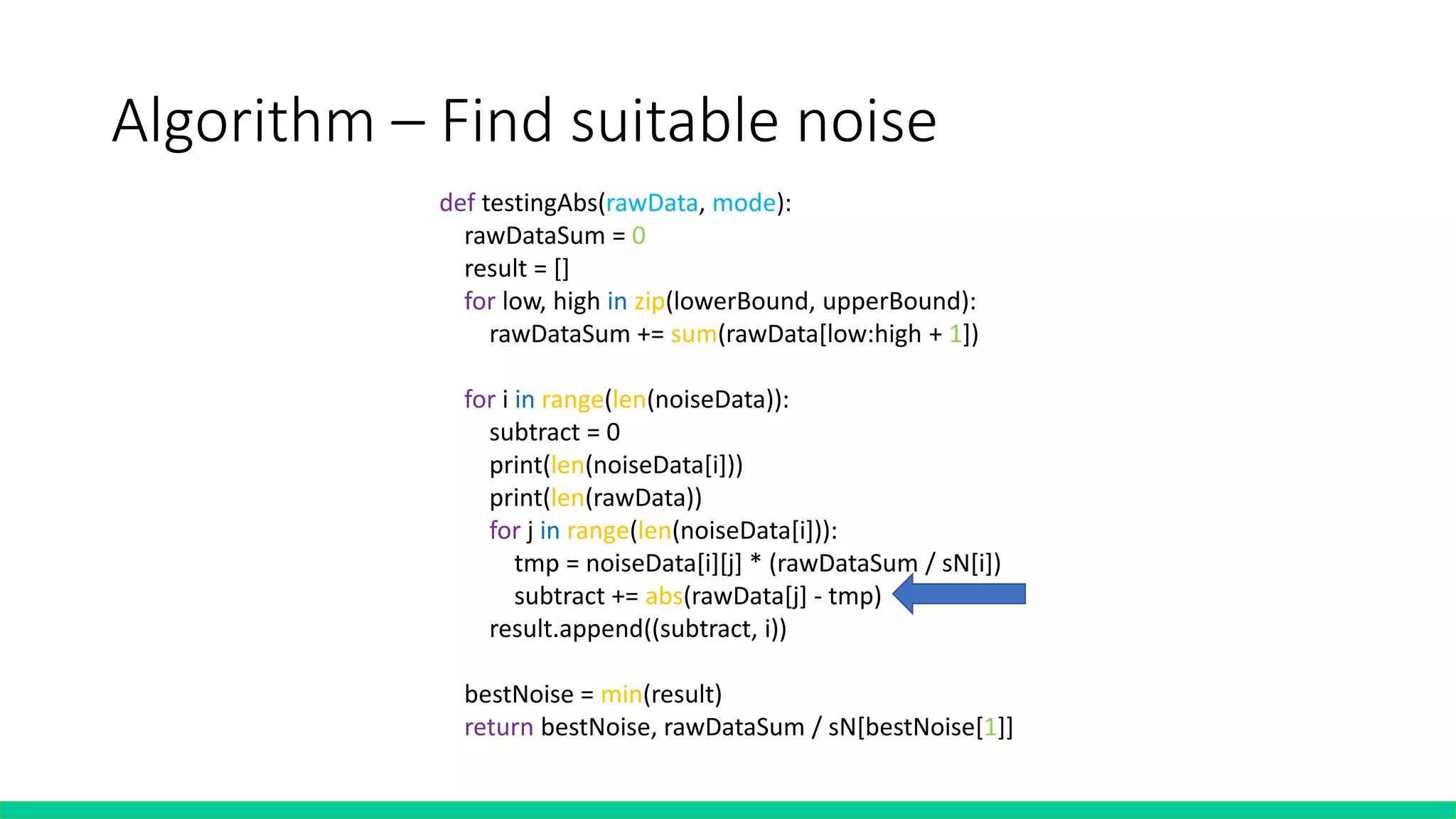 Algorithm – Find suitable noise
def testingAbs(rawData, mode):
rawDataSum = 0
result = []
for low, high in zip(lowerBound, upperBound):
rawDataSum += sum(rawData[low:high + 1])
for i in range(len(noiseData)):
subtract = 0
print(len(noiseData[i]))
print(len(rawData))
for j in range(len(noiseData[i])):
tmp = noiseData[i][j] * (rawDataSum / sN[i])
subtract += abs(rawData[j] - tmp)
result.append((subtract, i))
bestNoise = min(result)
return bestNoise, rawDataSum / sN[bestNoise[1]]
 