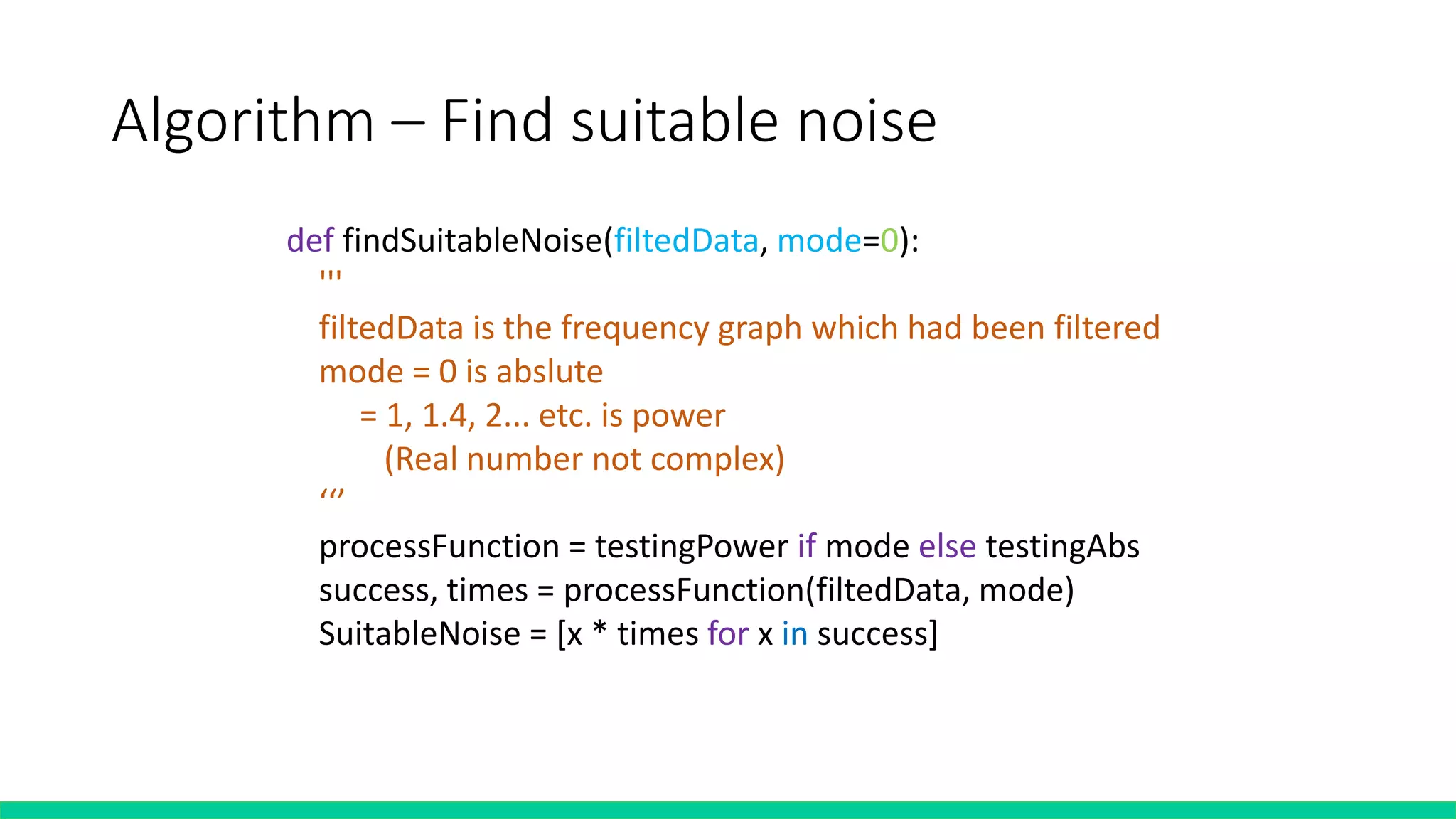 Algorithm – Find suitable noise
def findSuitableNoise(filtedData, mode=0):
'''
filtedData is the frequency graph which had been filtered
mode = 0 is abslute
= 1, 1.4, 2... etc. is power
(Real number not complex)
‘‘’
processFunction = testingPower if mode else testingAbs
success, times = processFunction(filtedData, mode)
SuitableNoise = [x * times for x in success]
 