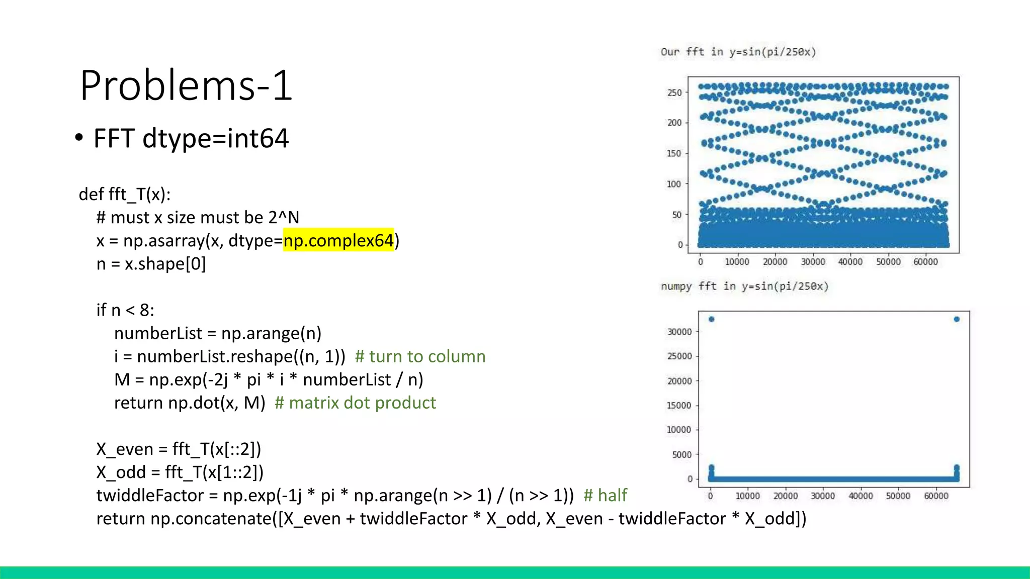 Problems-1
• FFT dtype=int64
def fft_T(x):
# must x size must be 2^N
x = np.asarray(x, dtype=np.complex64)
n = x.shape[0]
if n < 8:
numberList = np.arange(n)
i = numberList.reshape((n, 1)) # turn to column
M = np.exp(-2j * pi * i * numberList / n)
return np.dot(x, M) # matrix dot product
X_even = fft_T(x[::2])
X_odd = fft_T(x[1::2])
twiddleFactor = np.exp(-1j * pi * np.arange(n >> 1) / (n >> 1)) # half
return np.concatenate([X_even + twiddleFactor * X_odd, X_even - twiddleFactor * X_odd])
 