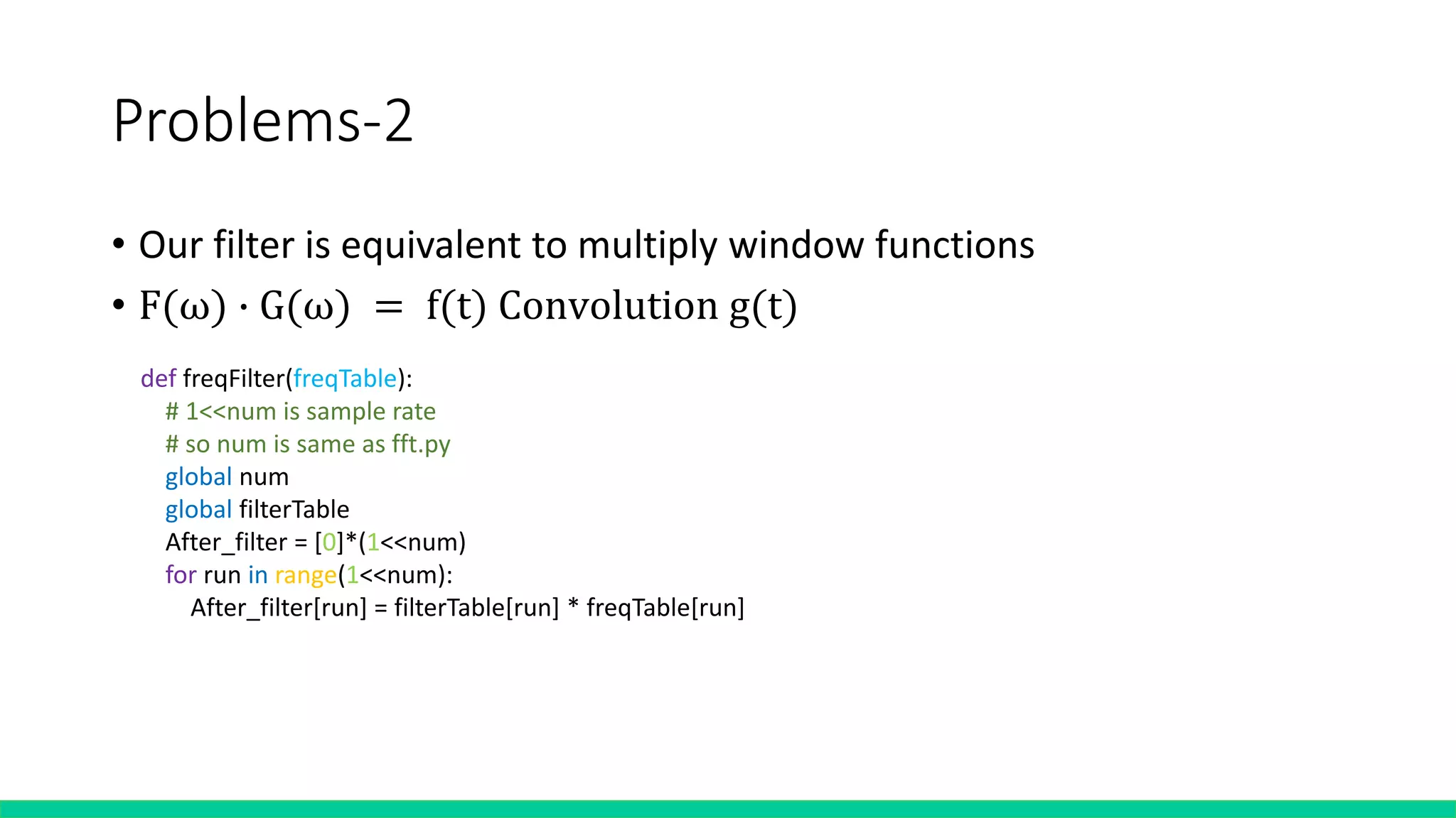 Problems-2
• Our filter is equivalent to multiply window functions
• F(ω) ∙ G(ω) = f(t) Convolution g(t)
def freqFilter(freqTable):
# 1<<num is sample rate
# so num is same as fft.py
global num
global filterTable
After_filter = [0]*(1<<num)
for run in range(1<<num):
After_filter[run] = filterTable[run] * freqTable[run]
 