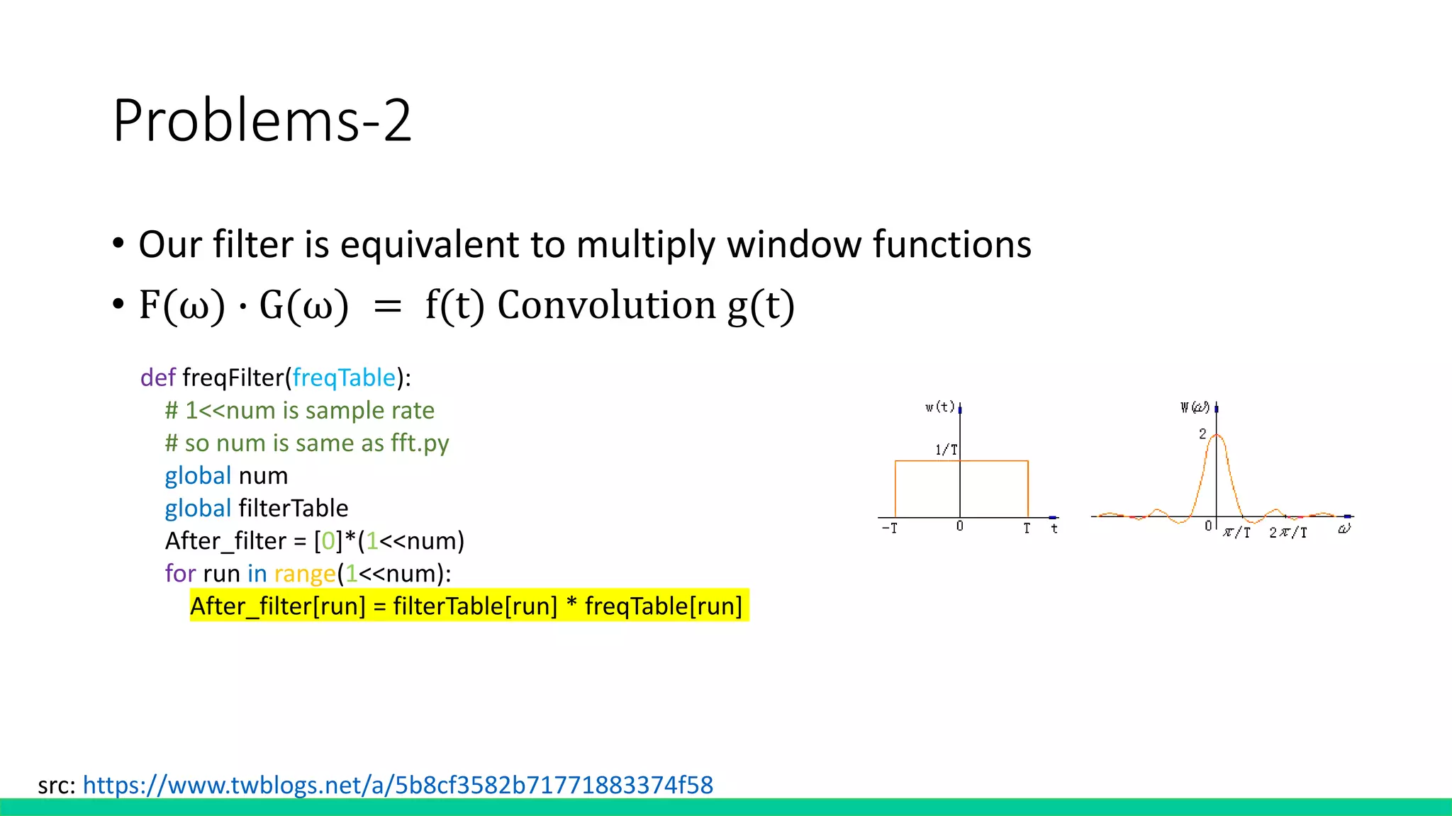 Problems-2
• Our filter is equivalent to multiply window functions
• F(ω) ∙ G(ω) = f(t) Convolution g(t)
src: https://www.twblogs.net/a/5b8cf3582b71771883374f58
def freqFilter(freqTable):
# 1<<num is sample rate
# so num is same as fft.py
global num
global filterTable
After_filter = [0]*(1<<num)
for run in range(1<<num):
After_filter[run] = filterTable[run] * freqTable[run]
 
