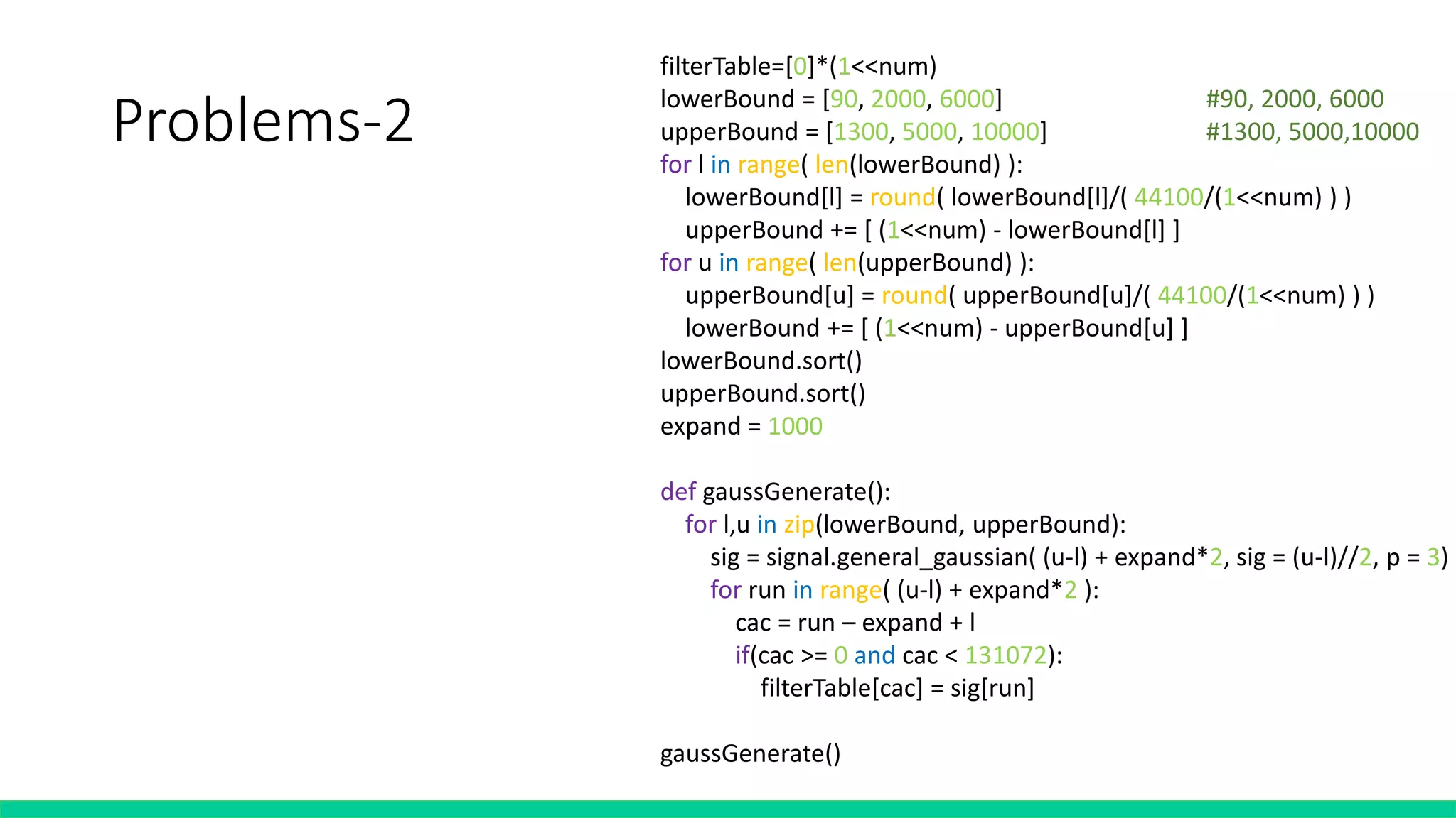 Problems-2
filterTable=[0]*(1<<num)
lowerBound = [90, 2000, 6000] #90, 2000, 6000
upperBound = [1300, 5000, 10000] #1300, 5000,10000
for l in range( len(lowerBound) ):
lowerBound[l] = round( lowerBound[l]/( 44100/(1<<num) ) )
upperBound += [ (1<<num) - lowerBound[l] ]
for u in range( len(upperBound) ):
upperBound[u] = round( upperBound[u]/( 44100/(1<<num) ) )
lowerBound += [ (1<<num) - upperBound[u] ]
lowerBound.sort()
upperBound.sort()
expand = 1000
def gaussGenerate():
for l,u in zip(lowerBound, upperBound):
sig = signal.general_gaussian( (u-l) + expand*2, sig = (u-l)//2, p = 3)
for run in range( (u-l) + expand*2 ):
cac = run – expand + l
if(cac >= 0 and cac < 131072):
filterTable[cac] = sig[run]
gaussGenerate()
New filter
 