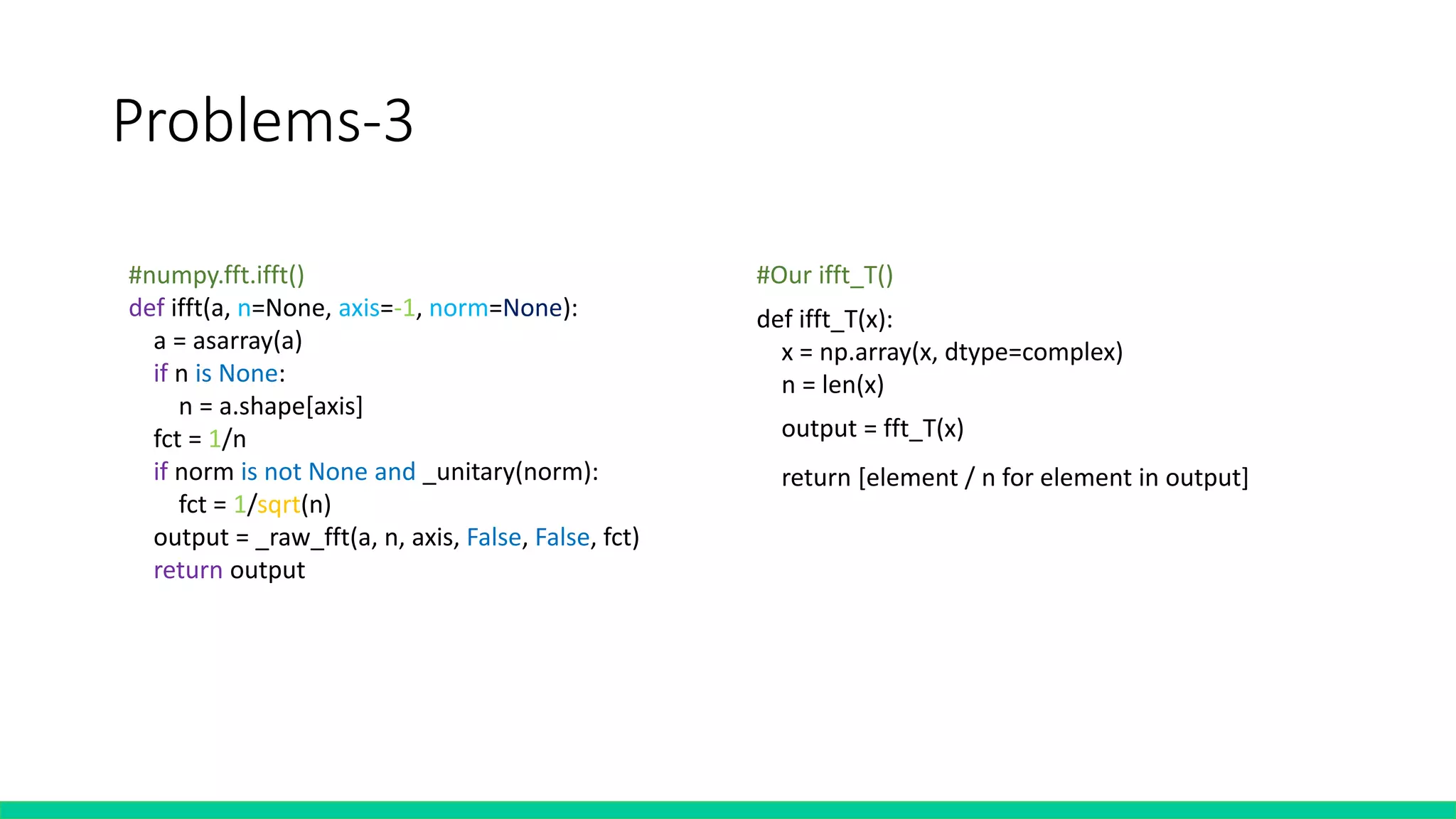 Problems-3
#numpy.fft.ifft()
def ifft(a, n=None, axis=-1, norm=None):
a = asarray(a)
if n is None:
n = a.shape[axis]
fct = 1/n
if norm is not None and _unitary(norm):
fct = 1/sqrt(n)
output = _raw_fft(a, n, axis, False, False, fct)
return output
def ifft_T(x):
x = np.array(x, dtype=complex)
n = len(x)half = n//2
x = np.concatenate((x[half:],x[:half]),axis =None) #shifting
output = fft_T(x)output = list(reversed(output))
output.insert(0, output[-1])
del output[-1]
return [element / n for element in output]
#Our ifft_T()
 