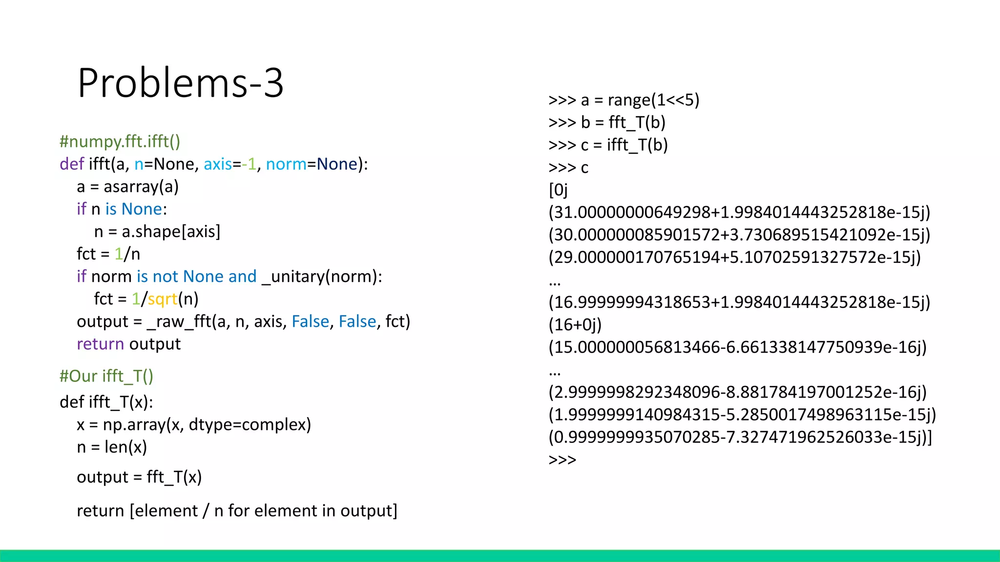 Problems-3
#numpy.fft.ifft()
def ifft(a, n=None, axis=-1, norm=None):
a = asarray(a)
if n is None:
n = a.shape[axis]
fct = 1/n
if norm is not None and _unitary(norm):
fct = 1/sqrt(n)
output = _raw_fft(a, n, axis, False, False, fct)
return output
#Our ifft_T()
>>> a = range(1<<5)
>>> b = fft_T(b)
>>> c = ifft_T(b)
>>> c
[0j
(31.00000000649298+1.9984014443252818e-15j)
(30.000000085901572+3.730689515421092e-15j)
(29.000000170765194+5.10702591327572e-15j)
…
(16.99999994318653+1.9984014443252818e-15j)
(16+0j)
(15.000000056813466-6.661338147750939e-16j)
…
(2.9999998292348096-8.881784197001252e-16j)
(1.9999999140984315-5.2850017498963115e-15j)
(0.9999999935070285-7.327471962526033e-15j)]
>>>
def ifft_T(x):
x = np.array(x, dtype=complex)
n = len(x)half = n//2
x = np.concatenate((x[half:],x[:half]),axis =None) #shifting
output = fft_T(x)output = list(reversed(output))
output.insert(0, output[-1])
del output[-1]
return [element / n for element in output]
 