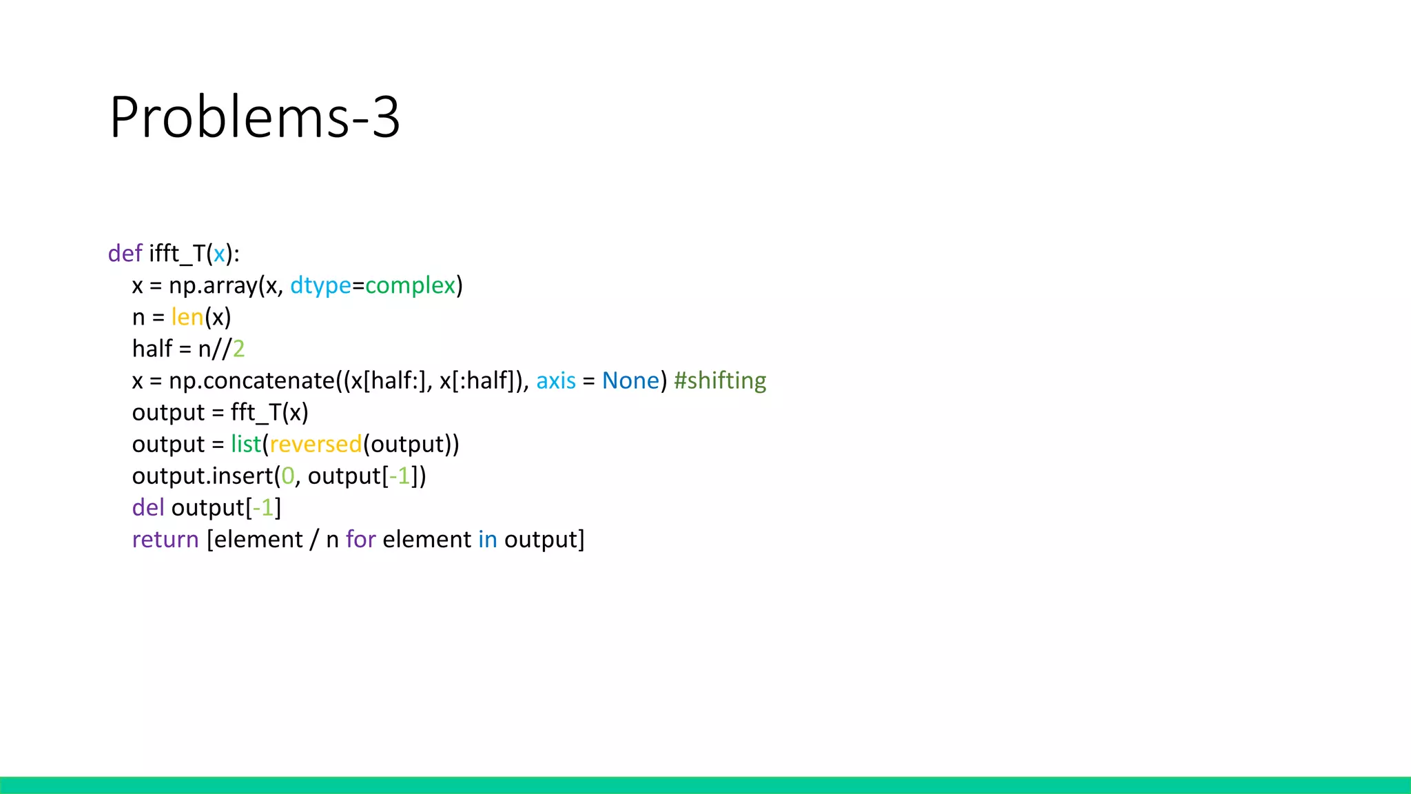 Problems-3
def ifft_T(x):
x = np.array(x, dtype=complex)
n = len(x)
half = n//2
x = np.concatenate((x[half:], x[:half]), axis = None) #shifting
output = fft_T(x)
output = list(reversed(output))
output.insert(0, output[-1])
del output[-1]
return [element / n for element in output]
 