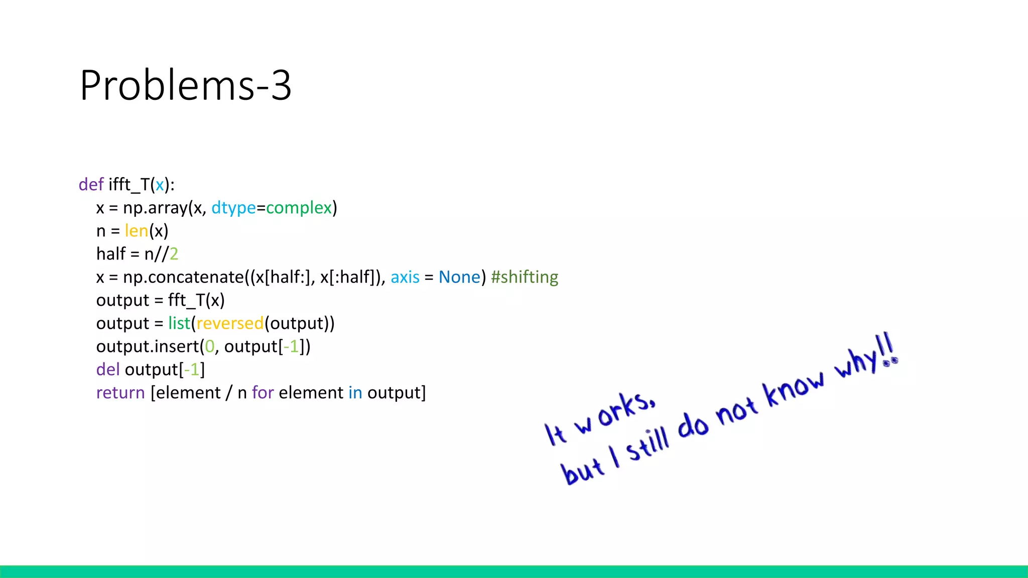 Problems-3
def ifft_T(x):
x = np.array(x, dtype=complex)
n = len(x)
half = n//2
x = np.concatenate((x[half:], x[:half]), axis = None) #shifting
output = fft_T(x)
output = list(reversed(output))
output.insert(0, output[-1])
del output[-1]
return [element / n for element in output]
 