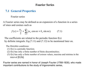 Fourier Series
7.1 General Properties
Fourier series
A Fourier series may be defined as an expansion of a function in a series
of sines and cosines such as
(7.1)
.
)
sin
cos
(
2
)
(
1
0
∑
∞
=
+
+
=
n
n
n nx
b
nx
a
a
x
f
The coefficients are related to the periodic function f(x)
by definite integrals: Eq.(7.11) and (7.12) to be mentioned later on.
The Dirichlet conditions:
(1) f(x) is a periodic function;
(2) f(x) has only a finite number of finite discontinuities;
(3) f(x) has only a finite number of extrem values, maxima and minima in the
interval [0,2π].
Fourier series are named in honor of Joseph Fourier (1768-1830), who made
important contributions to the study of trigonometric series,
 