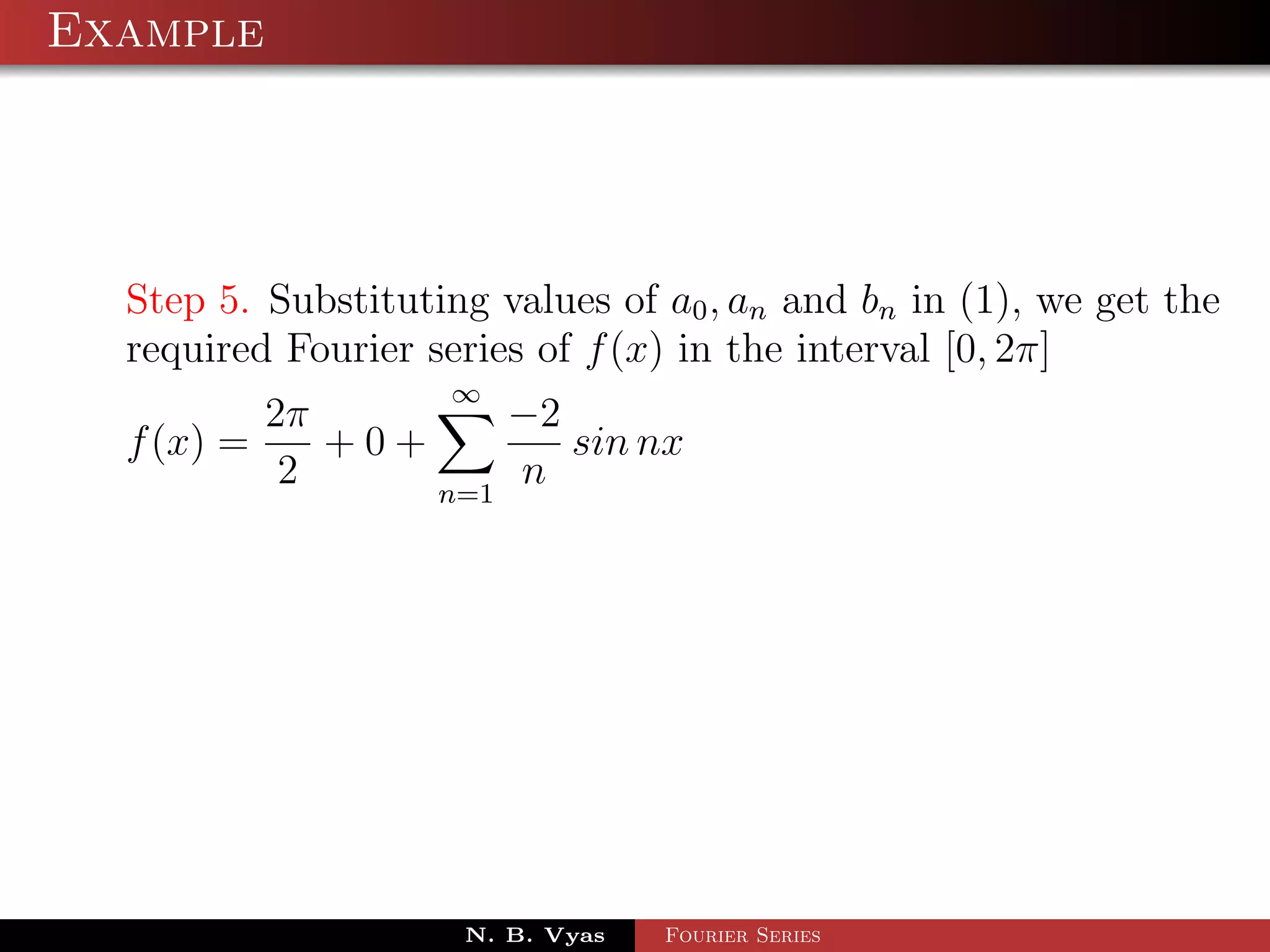 Example




  Step 5. Substituting values of a0 , an and bn in (1), we get the
  required Fourier series of f (x) in the interval [0, 2π]
                     ∞
          2π         −2
  f (x) =    +0+        sin nx
           2     n=1
                     n




                     N. B. Vyas   Fourier Series
 