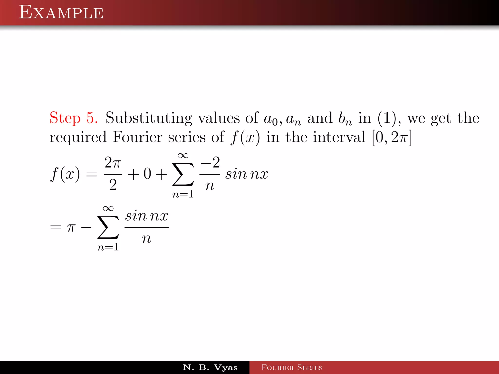Example




  Step 5. Substituting values of a0 , an and bn in (1), we get the
  required Fourier series of f (x) in the interval [0, 2π]
                        ∞
          2π         −2
  f (x) =    +0+        sin nx
           2     n=1
                     n
         ∞
               sin nx
  =π−
         n=1
                 n




                        N. B. Vyas   Fourier Series
 
