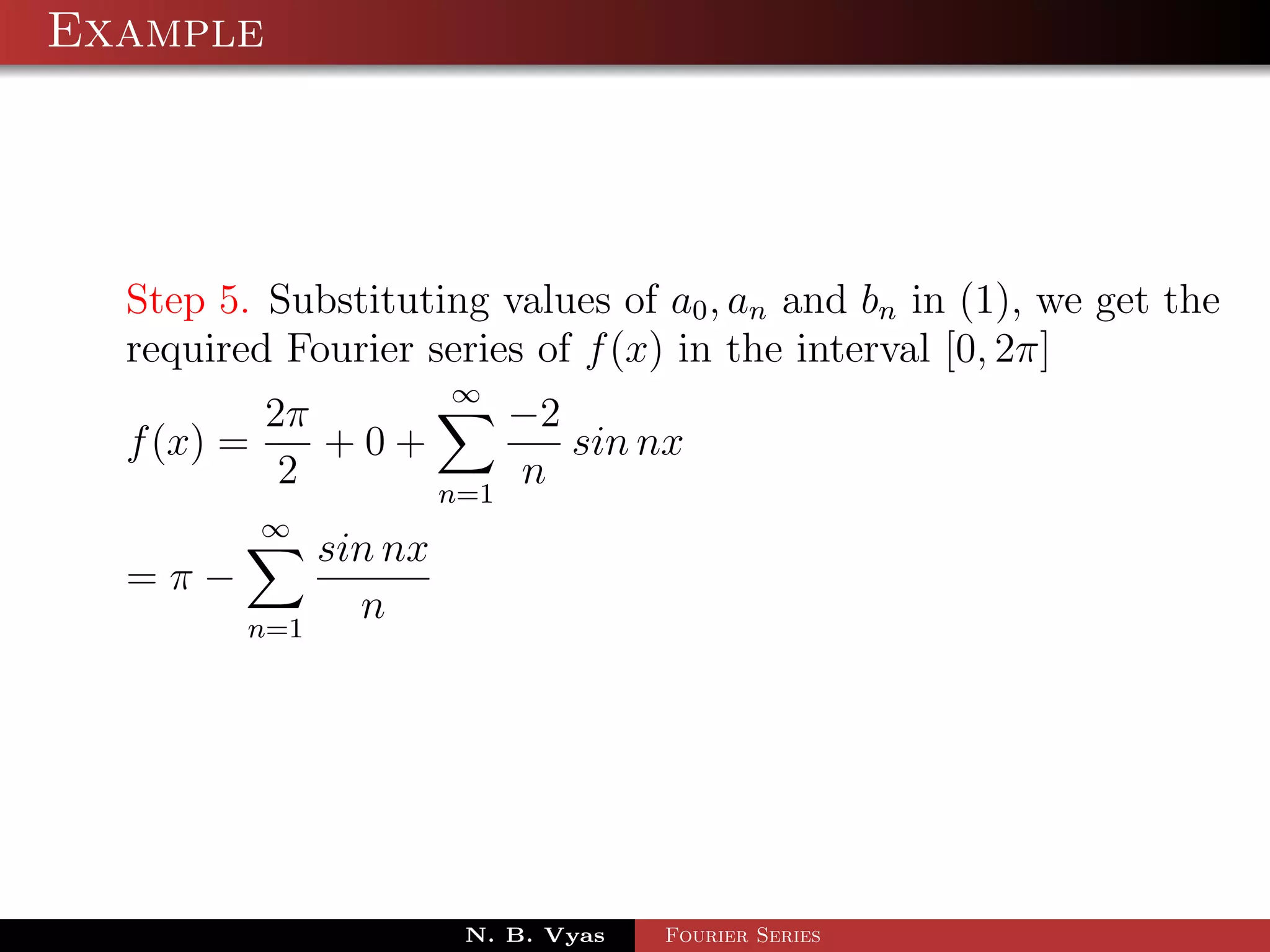 Example




  Step 5. Substituting values of a0 , an and bn in (1), we get the
  required Fourier series of f (x) in the interval [0, 2π]
                        ∞
          2π         −2
  f (x) =    +0+        sin nx
           2     n=1
                     n
         ∞
               sin nx
  =π−
         n=1
                 n




                        N. B. Vyas   Fourier Series
 