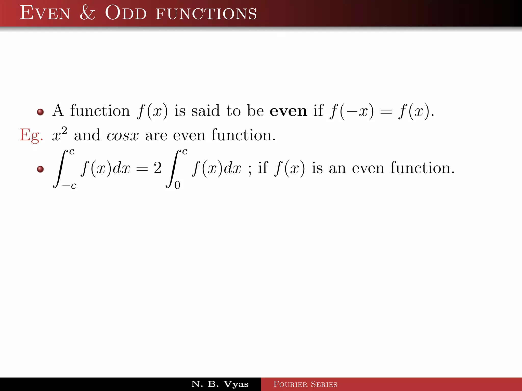 Even & Odd functions



    A function f (x) is said to be even if f (−x) = f (x).
Eg. x2 and cosx are even function.
      c                     c
          f (x)dx = 2           f (x)dx ; if f (x) is an even function.
     −c                 0




                                N. B. Vyas   Fourier Series
 