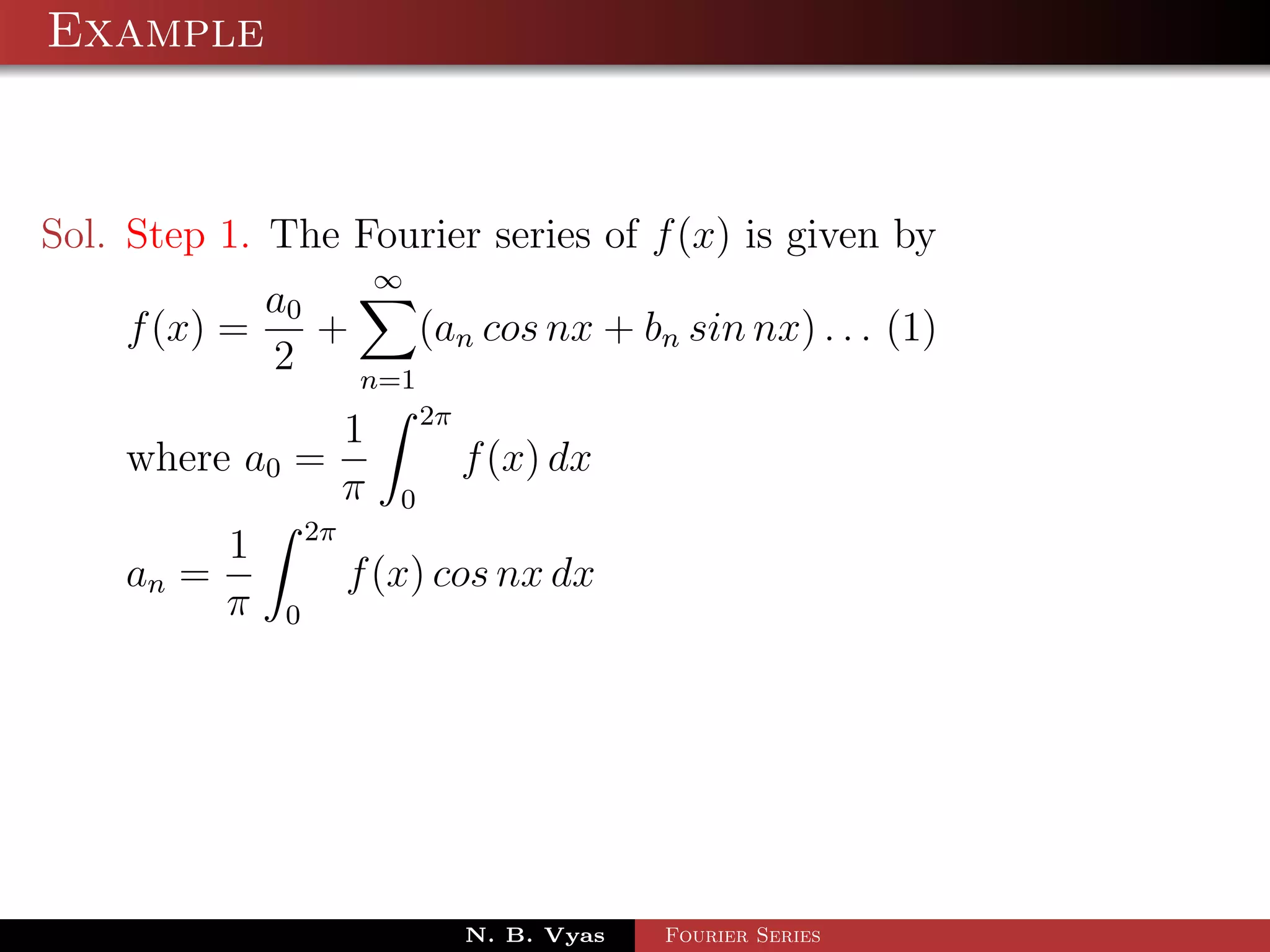 Example



Sol. Step 1. The Fourier series of f (x) is given by
                            ∞
            a0
    f (x) =    +     (an cos nx + bn sin nx) . . . (1)
            2    n=1
                                2π
                        1
    where a0 =                       f (x) dx
                        π   0
                   2π
           1
    an =                f (x) cos nx dx
           π   0




                                     N. B. Vyas   Fourier Series
 