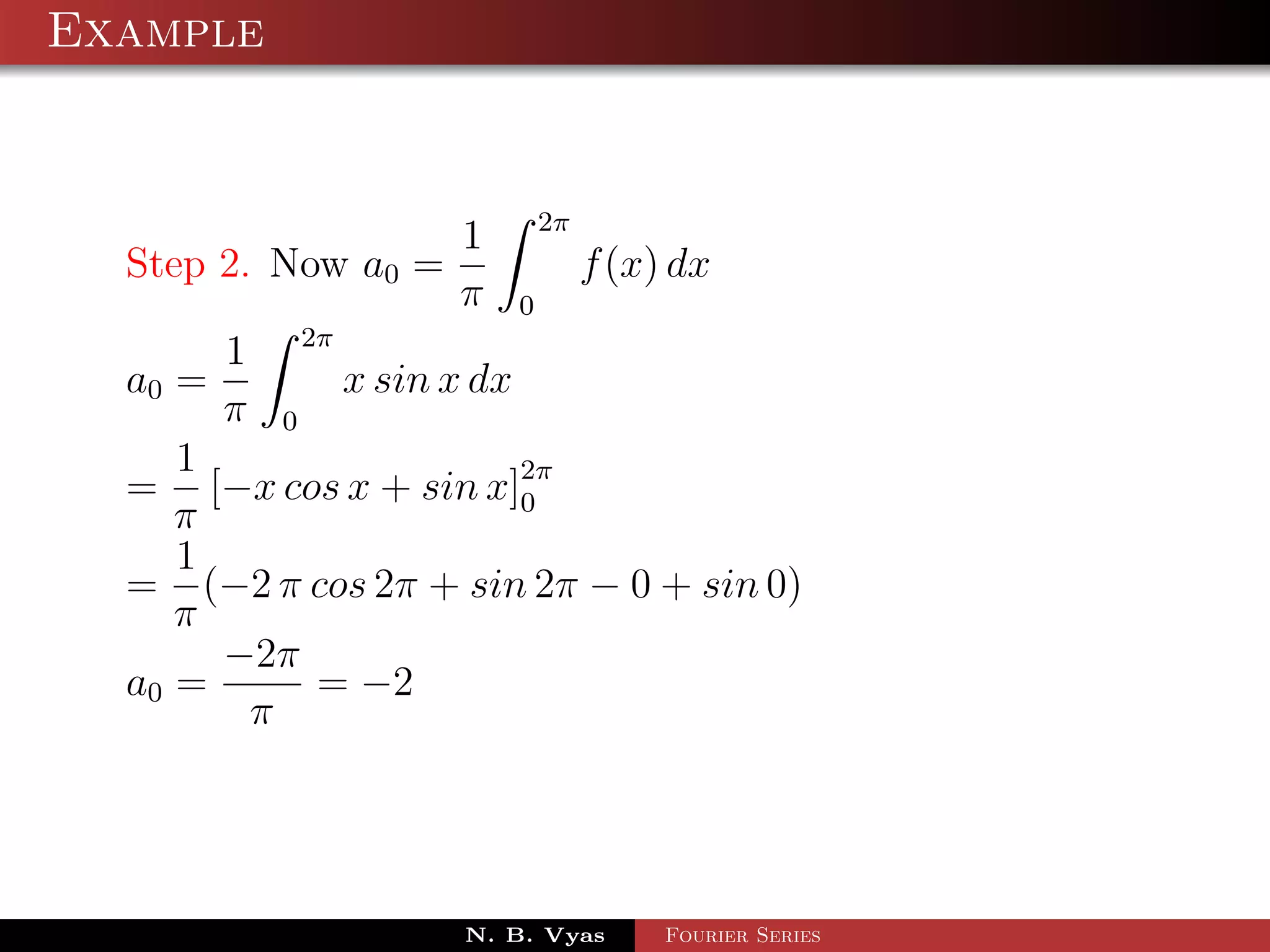 Example


                             2π
                     1
  Step 2. Now a0 =                f (x) dx
                     π   0
       1 2π
  a0 =      x sin x dx
       π 0
     1
  = [−x cos x + sin x]2π
                       0
     π
     1
  = (−2 π cos 2π + sin 2π − 0 + sin 0)
     π
       −2π
  a0 =     = −2
        π




                     N. B. Vyas        Fourier Series
 