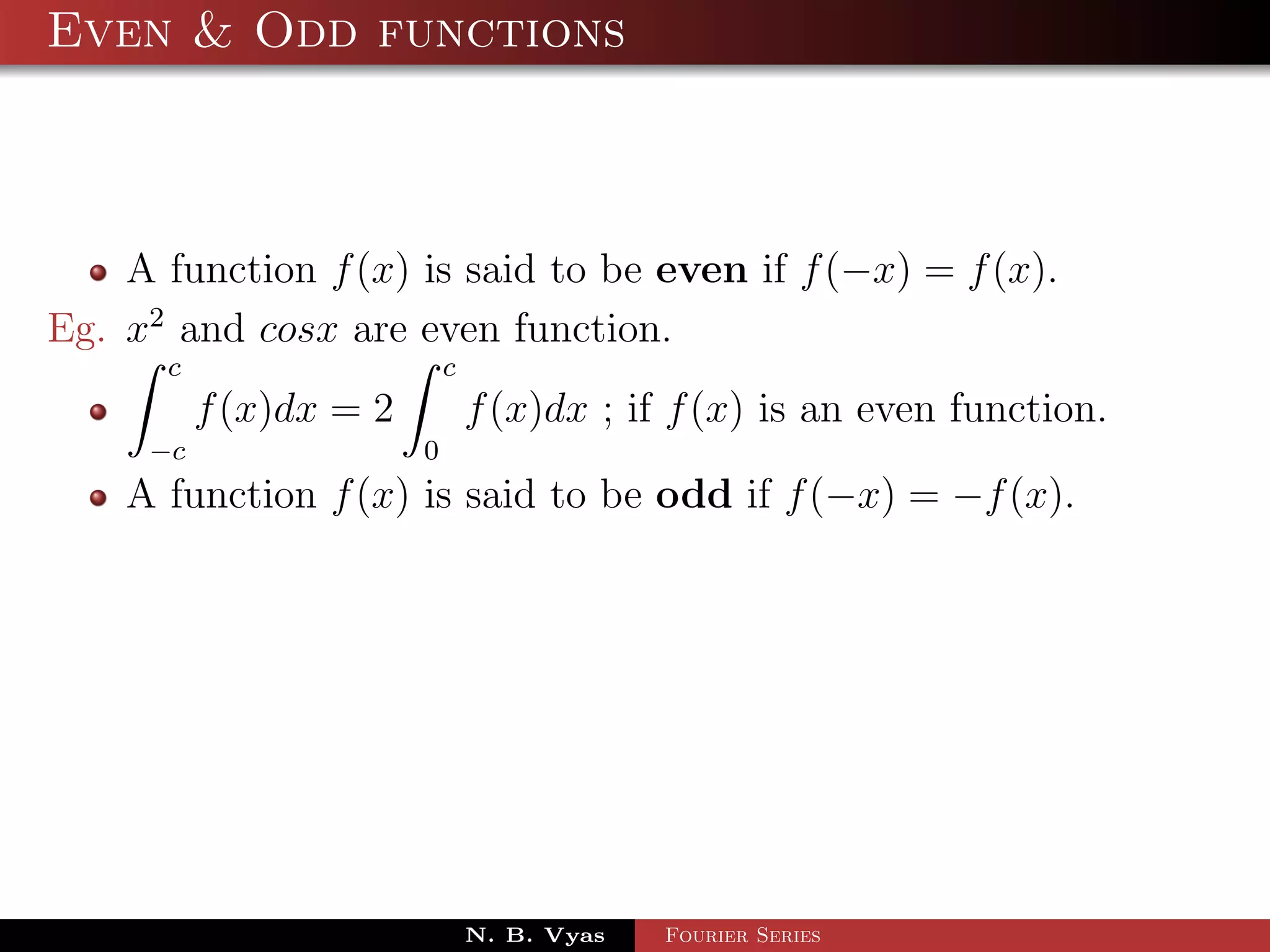 Even & Odd functions



    A function f (x) is said to be even if f (−x) = f (x).
Eg. x2 and cosx are even function.
      c                     c
          f (x)dx = 2           f (x)dx ; if f (x) is an even function.
     −c                 0
    A function f (x) is said to be odd if f (−x) = −f (x).




                                N. B. Vyas   Fourier Series
 