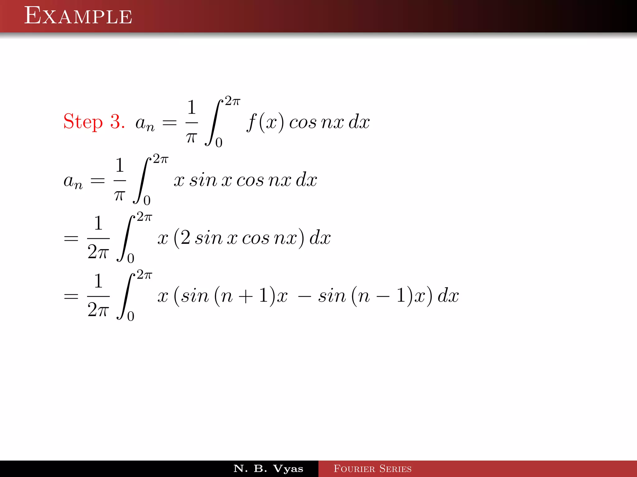Example


                 1 2π
  Step 3. an =          f (x) cos nx dx
                 π 0
        1 2π
  an =         x sin x cos nx dx
        π 0
          2π
      1
  =          x (2 sin x cos nx) dx
     2π 0
          2π
      1
  =          x (sin (n + 1)x − sin (n − 1)x) dx
     2π 0




                     N. B. Vyas   Fourier Series
 