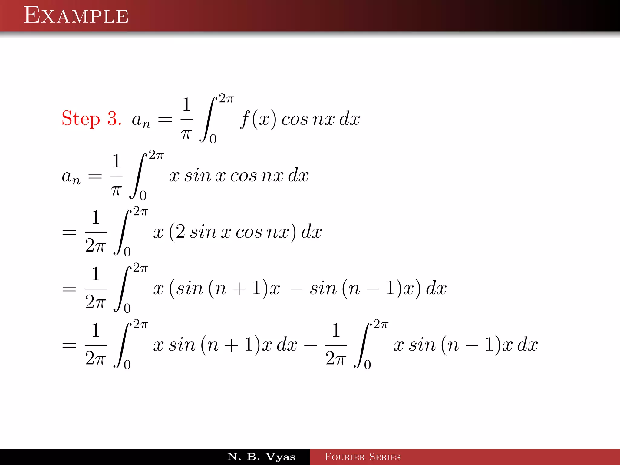 Example


                 1 2π
  Step 3. an =          f (x) cos nx dx
                 π 0
        1 2π
  an =         x sin x cos nx dx
        π 0
          2π
      1
  =          x (2 sin x cos nx) dx
     2π 0
          2π
      1
  =          x (sin (n + 1)x − sin (n − 1)x) dx
     2π 0
          2π                            2π
      1                             1
  =          x sin (n + 1)x dx −           x sin (n − 1)x dx
     2π 0                          2π 0



                      N. B. Vyas   Fourier Series
 