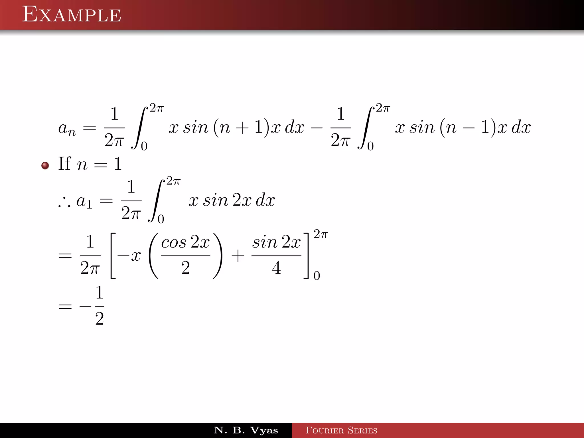 Example


                 2π                                       2π
         1                                        1
  an =                x sin (n + 1)x dx −                      x sin (n − 1)x dx
        2π   0                                   2π   0
  If n = 1
                      2π
            1
  ∴ a1 =                   x sin 2x dx
           2π     0
                                            2π
     1            cos 2x          sin 2x
  =     −x                      +
    2π              2               4       0
      1
  =−
      2




                              N. B. Vyas   Fourier Series
 