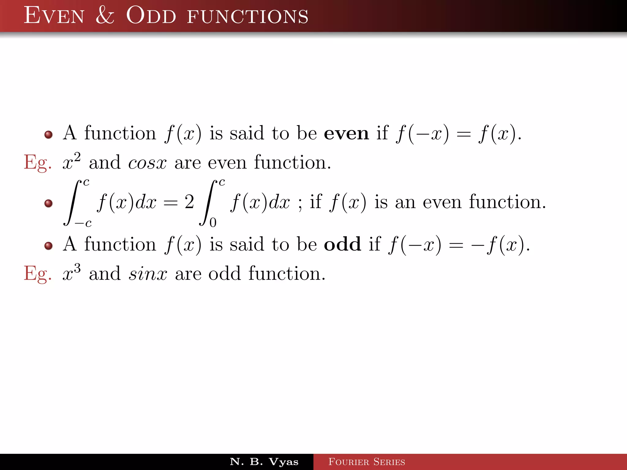 Even & Odd functions



    A function f (x) is said to be even if f (−x) = f (x).
Eg. x2 and cosx are even function.
      c                     c
          f (x)dx = 2           f (x)dx ; if f (x) is an even function.
     −c                 0
    A function f (x) is said to be odd if f (−x) = −f (x).
Eg. x3 and sinx are odd function.




                                N. B. Vyas   Fourier Series
 
