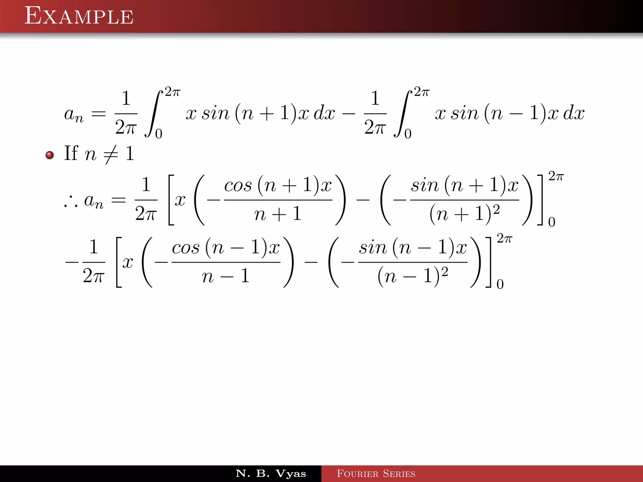 Example

                 2π                                    2π
         1                                   1
  an =                x sin (n + 1)x dx −                   x sin (n − 1)x dx
        2π   0                              2π     0
  If n = 1
                                                                        2π
            1     cos (n + 1)x                       sin (n + 1)x
  ∴ an =      x −                          − −
           2π        n+1                               (n + 1)2         0
                                                                  2π
       1     cos (n − 1)x                   sin (n − 1)x
  −      x −                        − −
      2π        n−1                           (n − 1)2            0




                           N. B. Vyas   Fourier Series
 