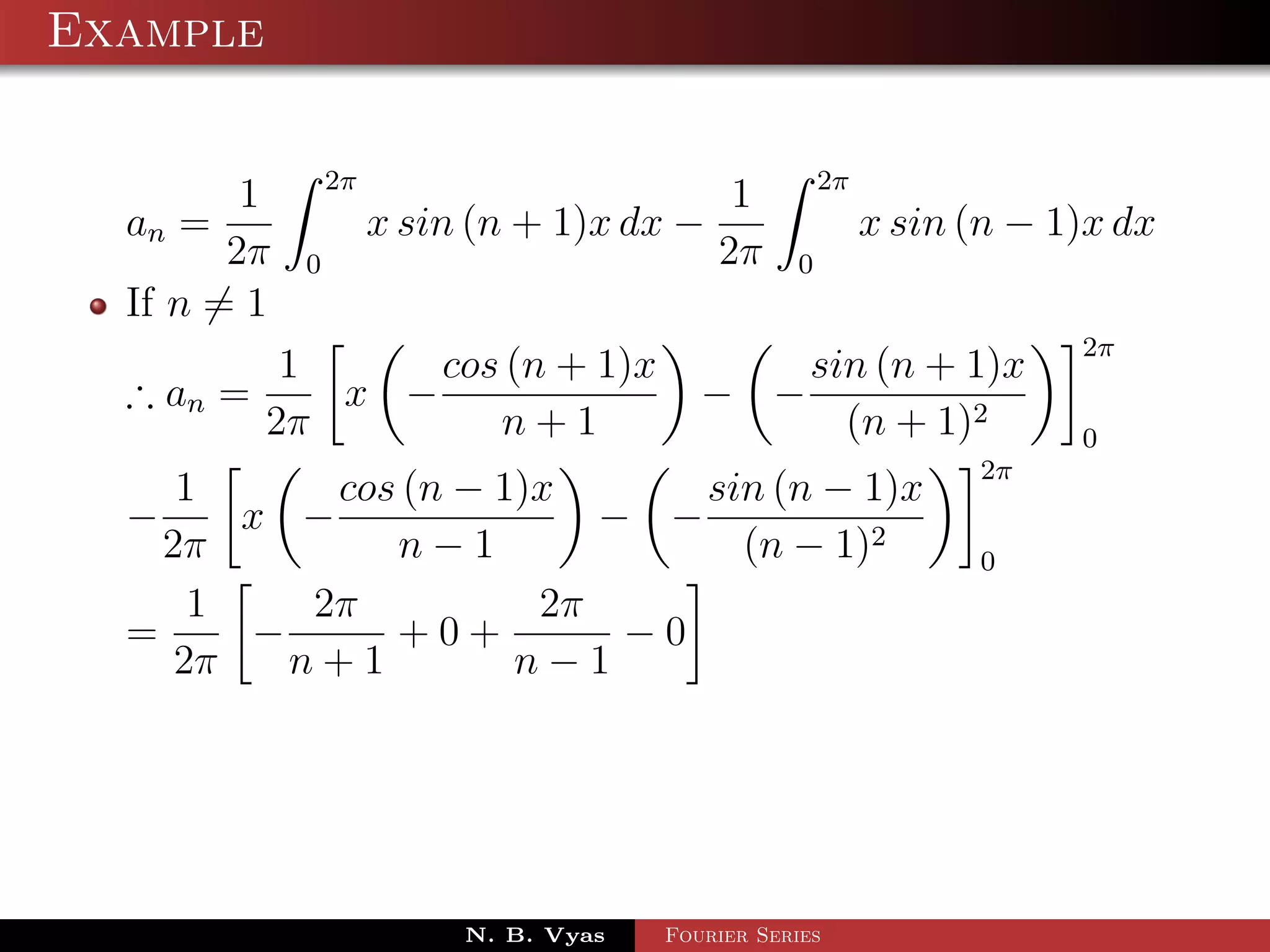 Example

                 2π                                    2π
         1                                   1
  an =                x sin (n + 1)x dx −                   x sin (n − 1)x dx
        2π   0                              2π     0
  If n = 1
                                                                        2π
            1     cos (n + 1)x                       sin (n + 1)x
  ∴ an =      x −                          − −
           2π        n+1                               (n + 1)2         0
                                                                  2π
     1      cos (n − 1)x      sin (n − 1)x
  −     x −               − −
    2π         n−1              (n − 1)2                          0
      1    2π          2π
  =     −      +0+         −0
     2π   n+1         n−1




                           N. B. Vyas   Fourier Series
 