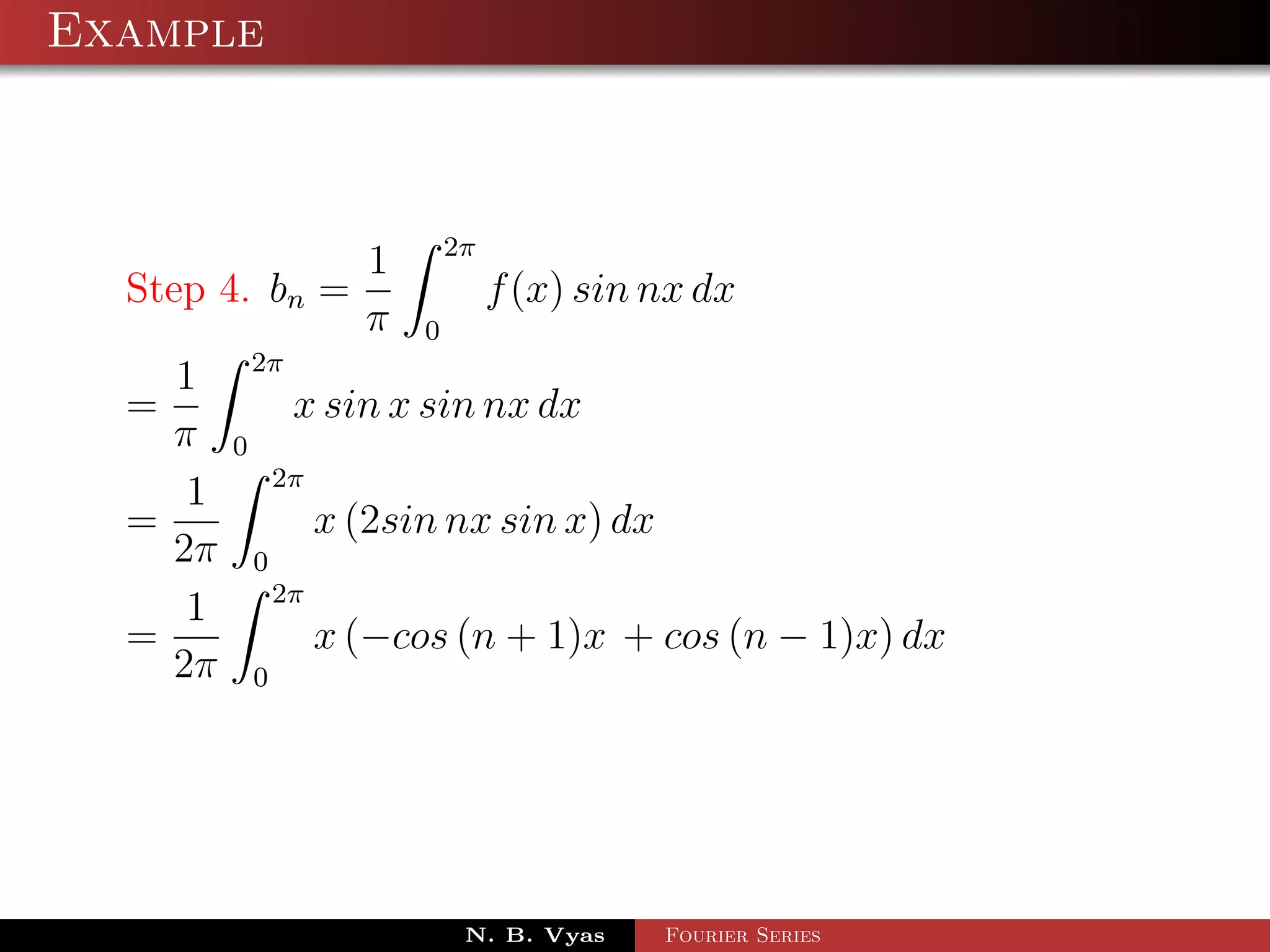Example



                                 2π
                         1
  Step 4. bn =                        f (x) sin nx dx
                         π   0
             2π
    1
  =               x sin x sin nx dx
    π    0
                 2π
     1
  =                   x (2sin nx sin x) dx
    2π       0
                 2π
     1
  =                   x (−cos (n + 1)x + cos (n − 1)x) dx
    2π       0




                                  N. B. Vyas    Fourier Series
 