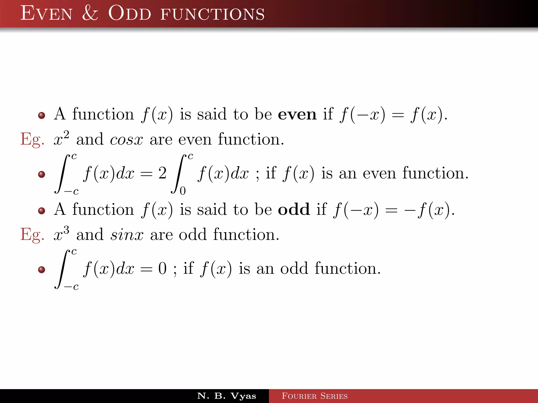 Even & Odd functions



    A function f (x) is said to be even if f (−x) = f (x).
Eg. x2 and cosx are even function.
      c                     c
          f (x)dx = 2           f (x)dx ; if f (x) is an even function.
     −c                 0
    A function f (x) is said to be odd if f (−x) = −f (x).
Eg. x3 and sinx are odd function.
      c
          f (x)dx = 0 ; if f (x) is an odd function.
     −c




                                N. B. Vyas   Fourier Series
 