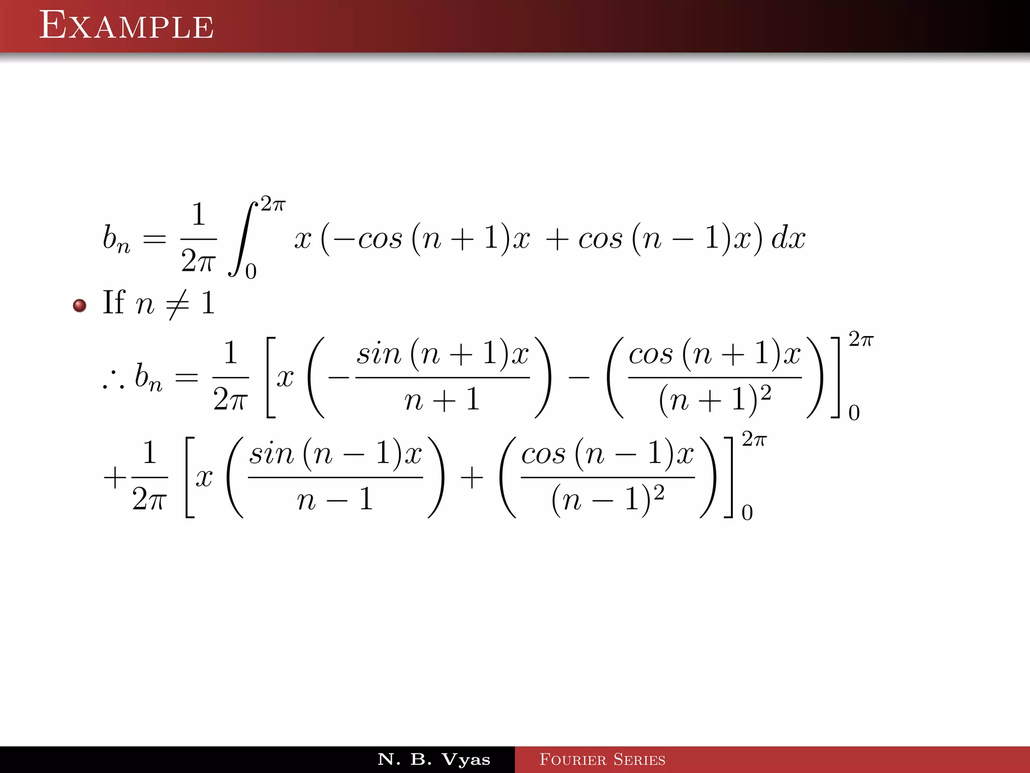 Example



                 2π
         1
  bn =                x (−cos (n + 1)x + cos (n − 1)x) dx
        2π   0
  If n = 1
                                                                 2π
            1     sin (n + 1)x                    cos (n + 1)x
  ∴ bn =      x −                          −
           2π        n+1                            (n + 1)2     0
                                                          2π
       1     sin (n − 1)x               cos (n − 1)x
  +      x                        +
      2π        n−1                       (n − 1)2        0




                           N. B. Vyas    Fourier Series
 
