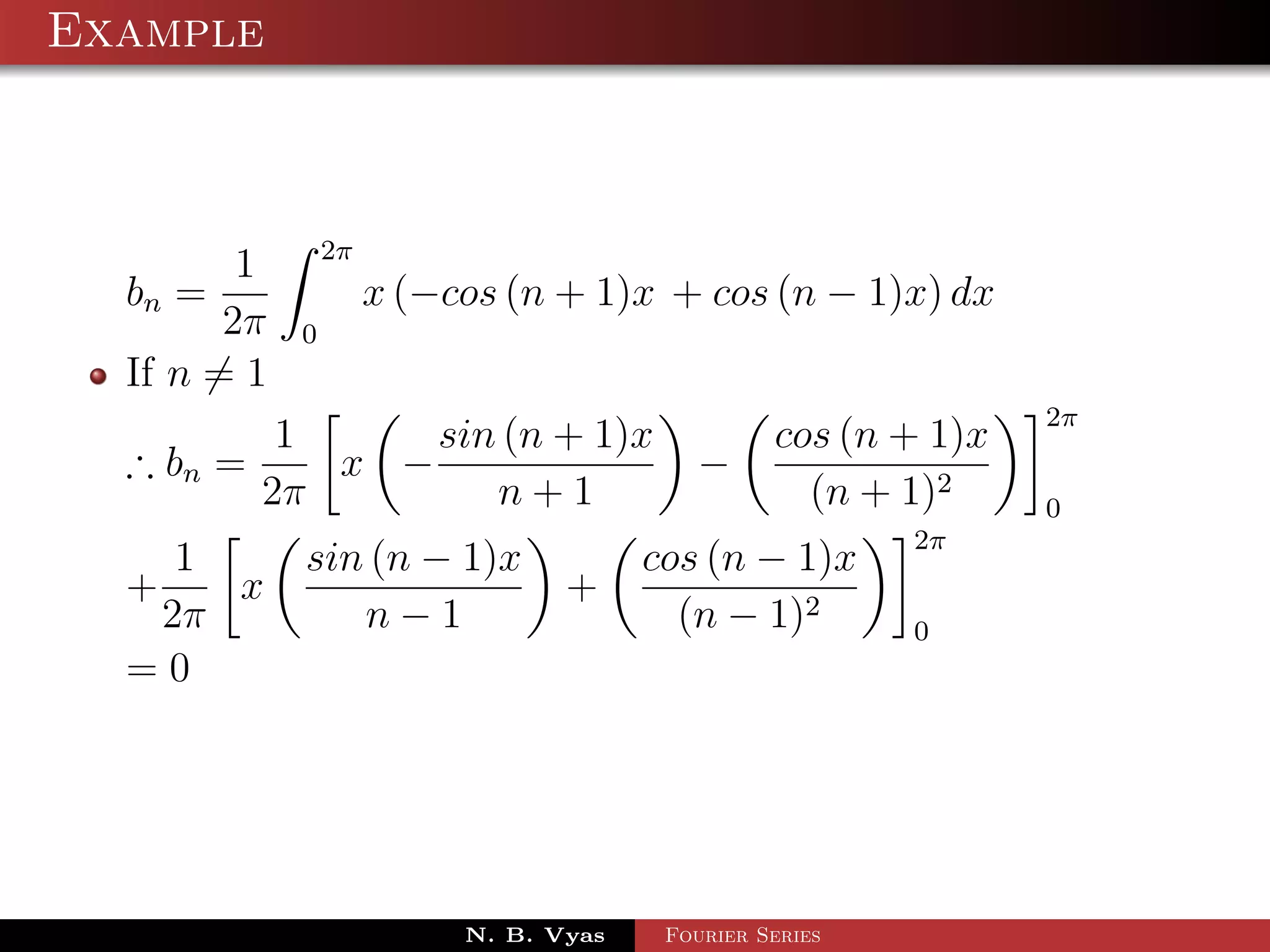 Example



                 2π
         1
  bn =                x (−cos (n + 1)x + cos (n − 1)x) dx
        2π   0
  If n = 1
                                                                 2π
            1     sin (n + 1)x                    cos (n + 1)x
  ∴ bn =      x −                          −
           2π        n+1                            (n + 1)2     0
                                                          2π
    1        sin (n − 1)x               cos (n − 1)x
  +   x                           +
   2π           n−1                       (n − 1)2        0
  =0




                           N. B. Vyas    Fourier Series
 