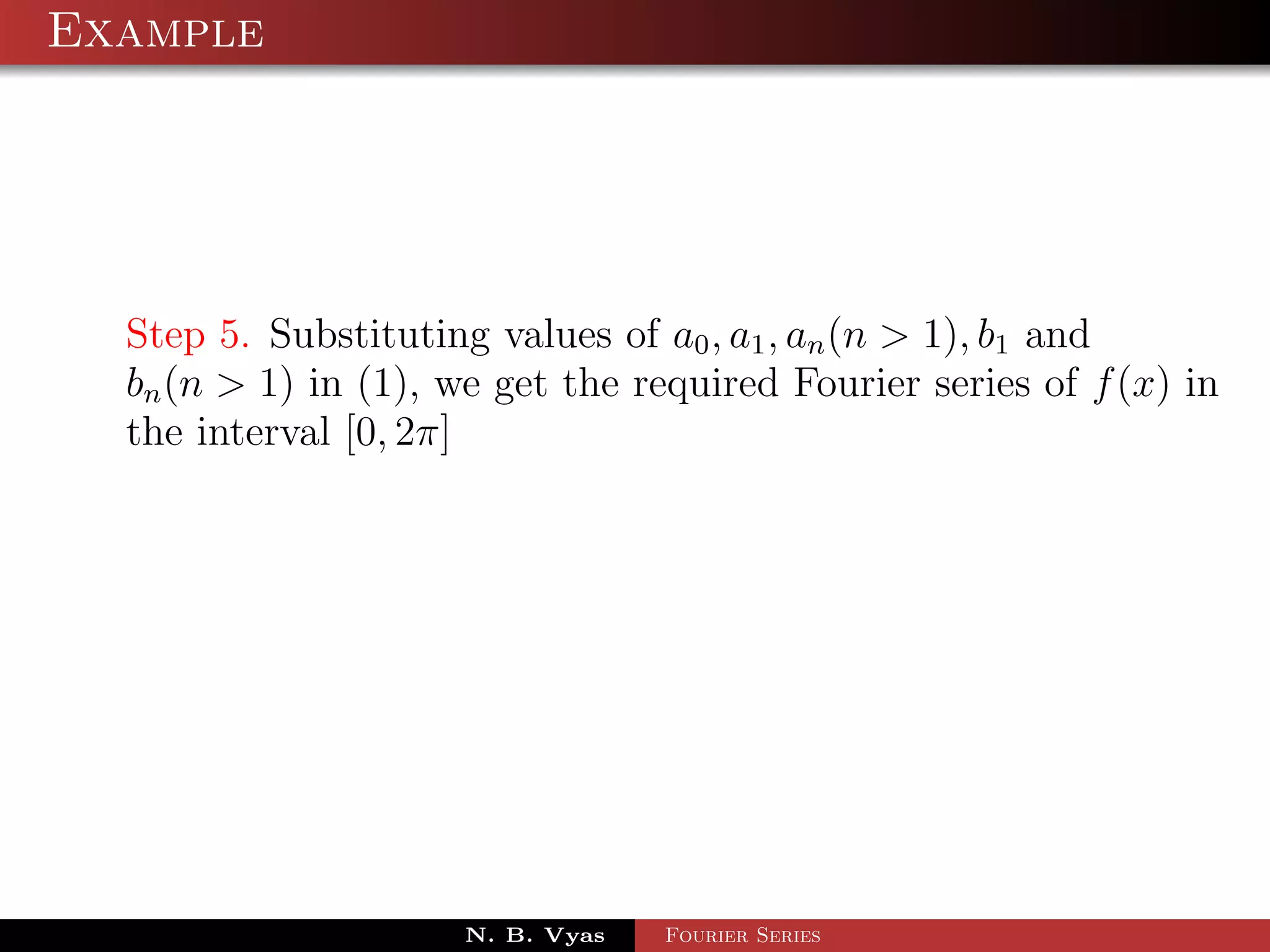 Example




  Step 5. Substituting values of a0 , a1 , an (n > 1), b1 and
  bn (n > 1) in (1), we get the required Fourier series of f (x) in
  the interval [0, 2π]




                      N. B. Vyas   Fourier Series
 