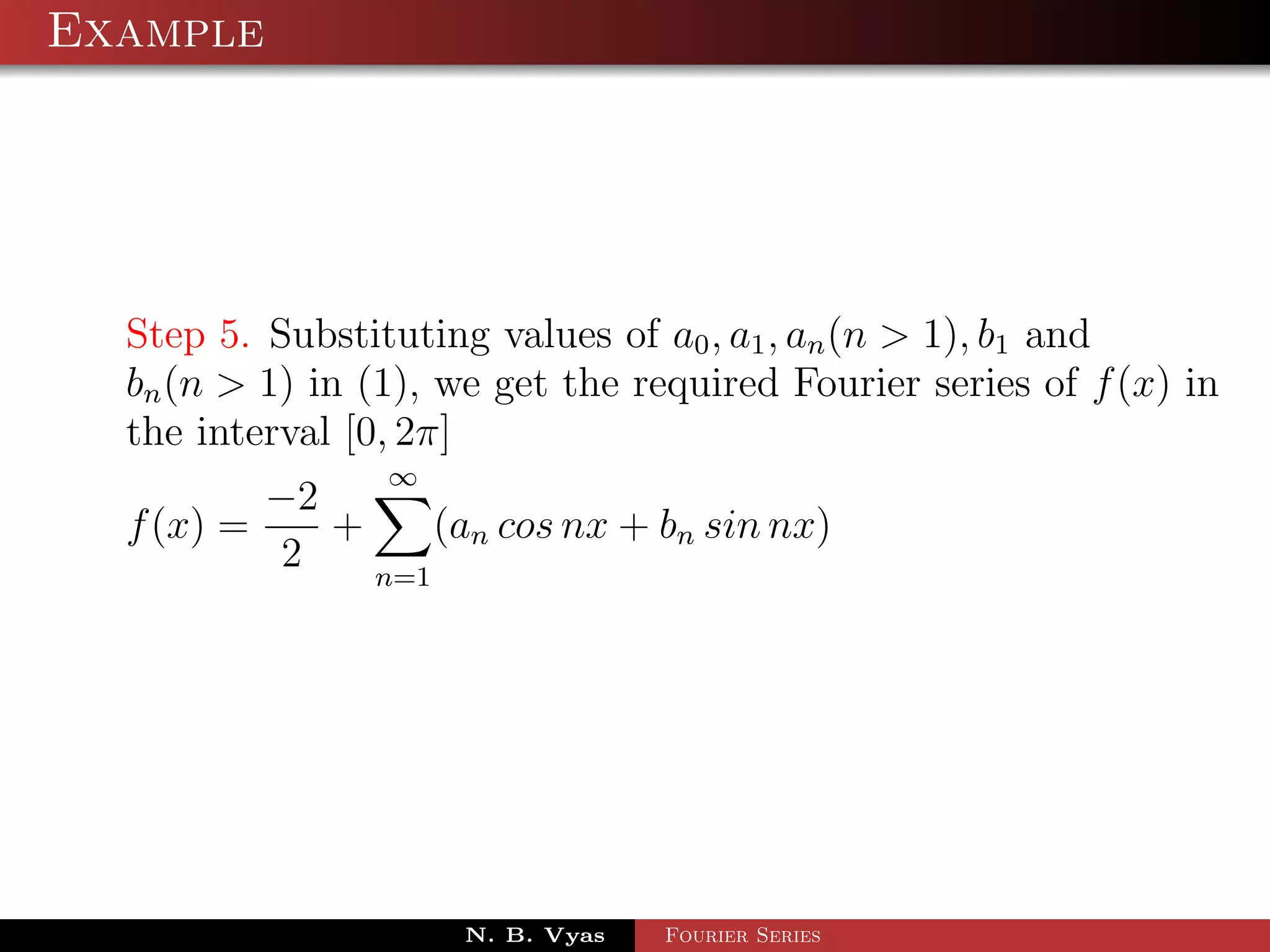 Example




  Step 5. Substituting values of a0 , a1 , an (n > 1), b1 and
  bn (n > 1) in (1), we get the required Fourier series of f (x) in
  the interval [0, 2π]
                 ∞
          −2
  f (x) =    +     (an cos nx + bn sin nx)
           2   n=1




                      N. B. Vyas   Fourier Series
 
