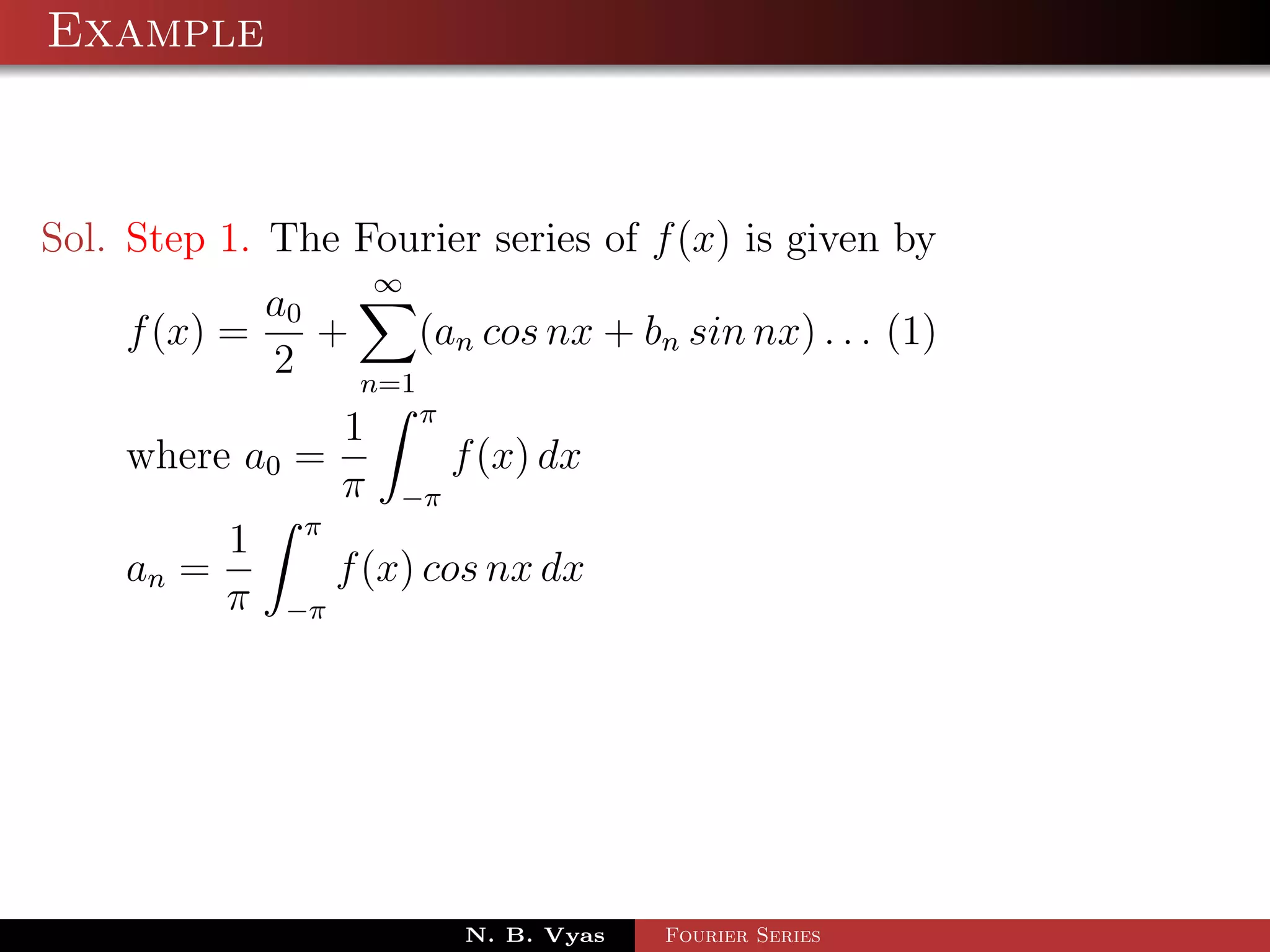 Example



Sol. Step 1. The Fourier series of f (x) is given by
                        ∞
            a0
    f (x) =    +     (an cos nx + bn sin nx) . . . (1)
            2    n=1
                            π
                    1
    where a0 =                  f (x) dx
                    π   −π
               π
           1
    an =            f (x) cos nx dx
           π   −π




                                N. B. Vyas   Fourier Series
 